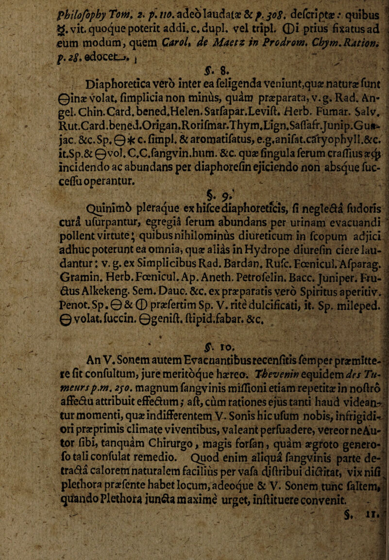 g. vit. quoque poterit addi, c.dupl. vel tripi, ©i prius fixa tus ad . eum modum, quem Car oh de Maetz in Prodrom, Chym. Ration, p. 28. edocet-», j $• $♦ 1 Diaphoretica vero inter ea feligenda veniunt,quae natura funt ©inse volat* fimplicia non minus, quam praeparata, v.g. Rad. An- geLChin.Card.bened.Helen.SarfaparXevift. Herb. Fumar. Salv. Rut.Card.bened.Origan.Rorifmar.ThymXign.SaflafrJunip.Gur- jac. &c. Sp. Q * c. fimpl. & aromatifatus, e.g.anifat.caryophy II,&c. it.Sp,& ©vol. C.C.fangvin.hum. &c. qua: fingula ferum craffius incidendo ac abundans per diaphorefin ejiciendo non absque fuc- ceflu operantur. . - „ . !... :.v| >9: Quinimb pleraque ex hifce diaphoreticis, fi negle&a fudoris cura ufurpantur, egregia ferum abundans per urinam evacuandi * pollent virtute; quibus nihilominus diureticum in fcopum adjici adhuc poterunt ea omnia, qua: alias in Hydrope diurefin ciere lau¬ dantur : v. g. ex Simplicibus Rad. Bardan. Rufe. Foenicul. Afparag. Gramin. Herb. Foenicul. Ap. Aneth. Petrofelin. Bacc. Juniper. Fru- dus Alkekeng. Sem. Dauc. &c. ex prseparatis vero Spiritus aperitiv. • Penot.Sp.0&®pr^fertimSp. V. rite dulcificari, it. Sp. mileped. i © volat, fuccin. ©genift. ftipid.fabar. &c. \ . * Mr°- An V. Sonem autem Evacuantibus recenfitis femper praemitte¬ re fit confultum, jure meritoque haereo. Thevemn equidem des Tu- tneursp.m. 2jo. magnum fangvinis mifiioni etiam repetita! in noftro j affe&u attribuit effe&um; aft, cum rationes ejus tanti haud videant; tur momenti, qua! indifferentem V. Sonis hic ufum nobis, infrigidM ori prarprimis climate viventibus, valeant perfuadere, vereor ne Au- * tor fibi, tanquam Chirurgo, magis forfan, quam aegroto genero- ? fo tali confulat remedio. Quod eriitn aliqua fangvinis parte de- trafta calorem naturalem facilius per vafa diftribui dicritat, vix nifi:' plethora praefente habet locum, a deoque & V. Sonem tunc falcem* qiiandoPlethora iun^amaxime urget, inftituereconvenit. . f §* ii.| -