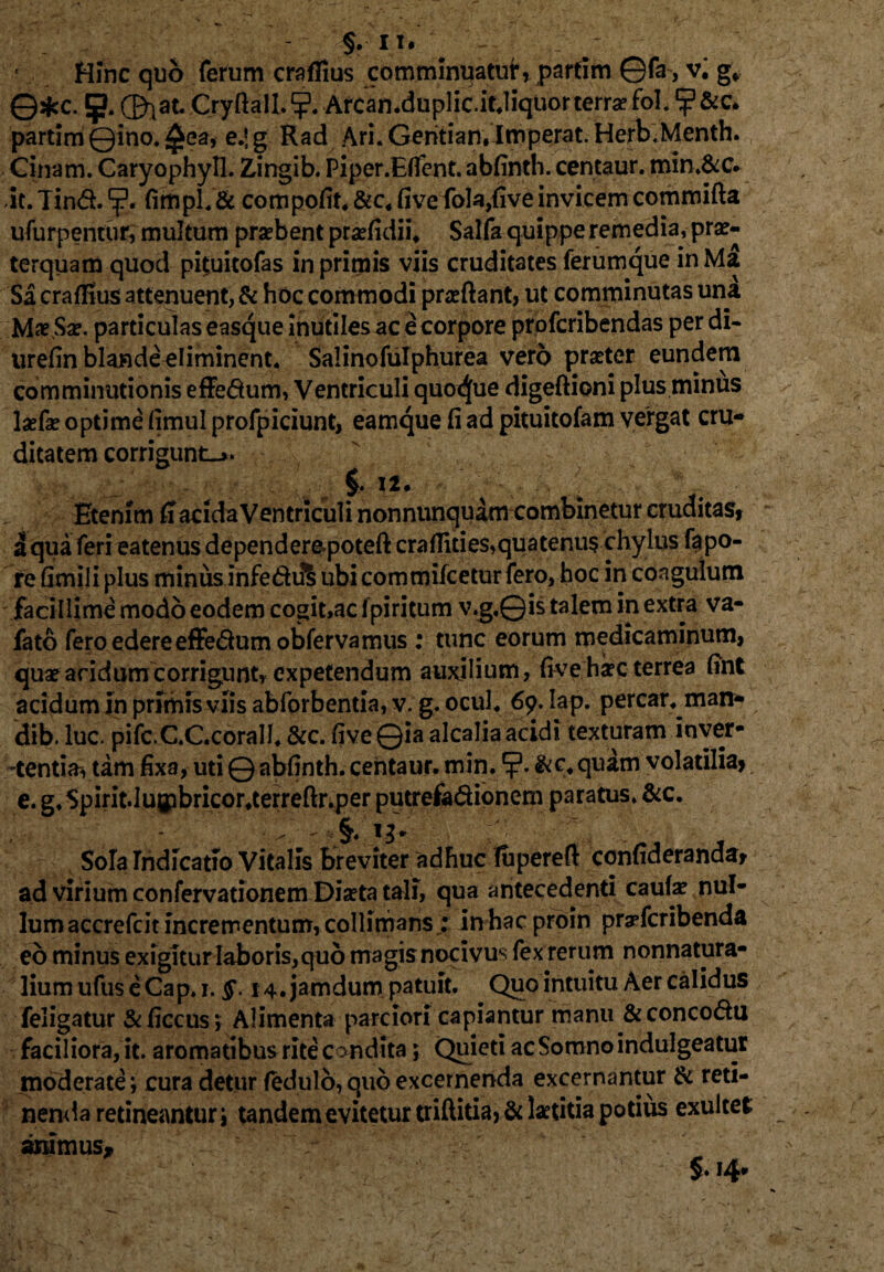 §. II. - Hinc quo ferum craflius comminuatuf’, partim ©fa, v'. g* Q*c. 5* CDlat- Cryftall. Arcan.duplic.it.liquor terra? fol. ? &c. partim ©ino. £ea, e.jg Rad Ari. Geritian,Imperat. Herb.Menth. Cinam. Caryophyll. Zingib. Piper.Effent. abfinth. centaur. min.&c. Jt. Tind. fimpl.& compofit. &c« five fola,five invicem comroifta ufurpentur, multum probent praefidii, Salfa quippe remedia, prae¬ terquam quod pituitofas in primis viis cruditates ferumque inMa Si crafKus attenuent, & hoc commodi praeftant, ut comminutas una Mae Sae. particulas easque inutiles ac e corpore profcribendas per di- urefin blande eliminent. Salinofulphurea vero praeter eundem comminutionis effedum, Ventriculi quoque digeftioni plus minus laefae optime fimul profpiciunt, eamque fi ad pituitofam vergat cru¬ ditatem corrigunt-». C. ii. i qua feri eatenus dependere-poteft craflities,quatenus chylus fapo- re fimili plus minus infediS ubi commifcetur fero, hoc in coagulum facillime modo eodem cogit»ac fpiritum v.g.Qis talem in extra va- fato fero edere effedum obferva mus : tunc eorum medicaminum, quae aridum corrigunt, expetendum auxilium, five haec terrea fint acidum in prfmis viis abforbentia, v;g. ocul. 69. Iap. percar. man* dib. luc. pifc.C.C.corall. &c. five ©ia alcalia acidi texturam inver- -tentia* tam fixa, uti © abfinth. centaur. min. &c. quam volatilia) e. g, Spirit.Iugibricor.terreftr.per putrefadionem paratus. &c. Sola rndfcatio Vitalis breviter adhuc fupereft confideranda* ad virium confervationem Diaeta tali, qua antecedenti caute nul¬ lum accrefcit incrementum, collinians £ in hac proin pryfcribenda eo minus exigitur laboris, quo magis nocivus fex rerum nonnatura- liumufuseCap.i. §. 14. jamdum patuit. Quo intuitu Aer calidus feligatur &ficcus*, Alimenta parciori capiantur manu &concodu faciliora, it. aromatibus rite c ondita ; Quieti ac Somno indulgeatur moderate; cura detur fedulo, quo excernenda excernantur & reti¬ nenda retineantur i tandem evitetur triftitia, & laetitia potius exultet aramus, - v ~ c' 5.14.