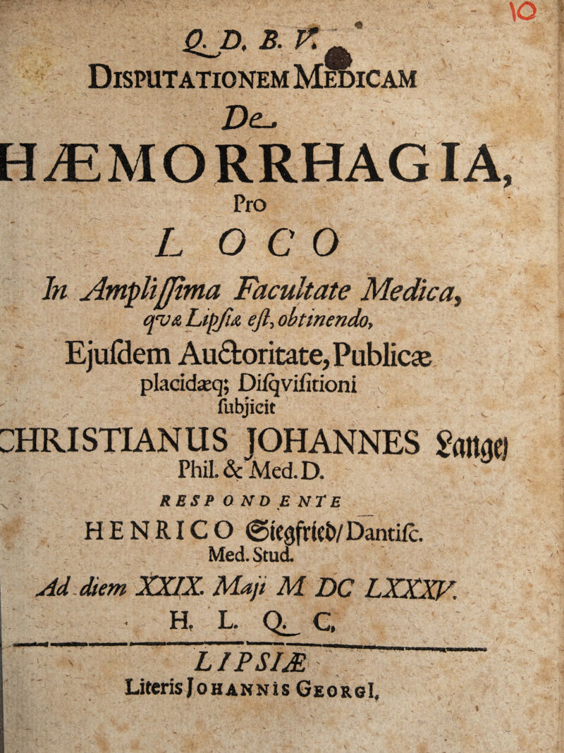 m Disputationem Medicam Dz-. HAEMORRHAGIA, Pro L O C O In Amplifjima Facultate Medica, qv& Lift/ia eft, obtinendo, Ejuflem Auctoritate, Publicse - placidseq; Diiqvifitioni fubjicit :hri stian u s johannes 2mn Phil. & Mcd.D. RESPONDENTE H E N RIC O ©iegfricb/Dantifc. Med. Stud. diem XXIX Maji M DCIXXXF. • H, L. Q_ C, LIPSIM §■ LiterisJoHANNis GeorgI, W