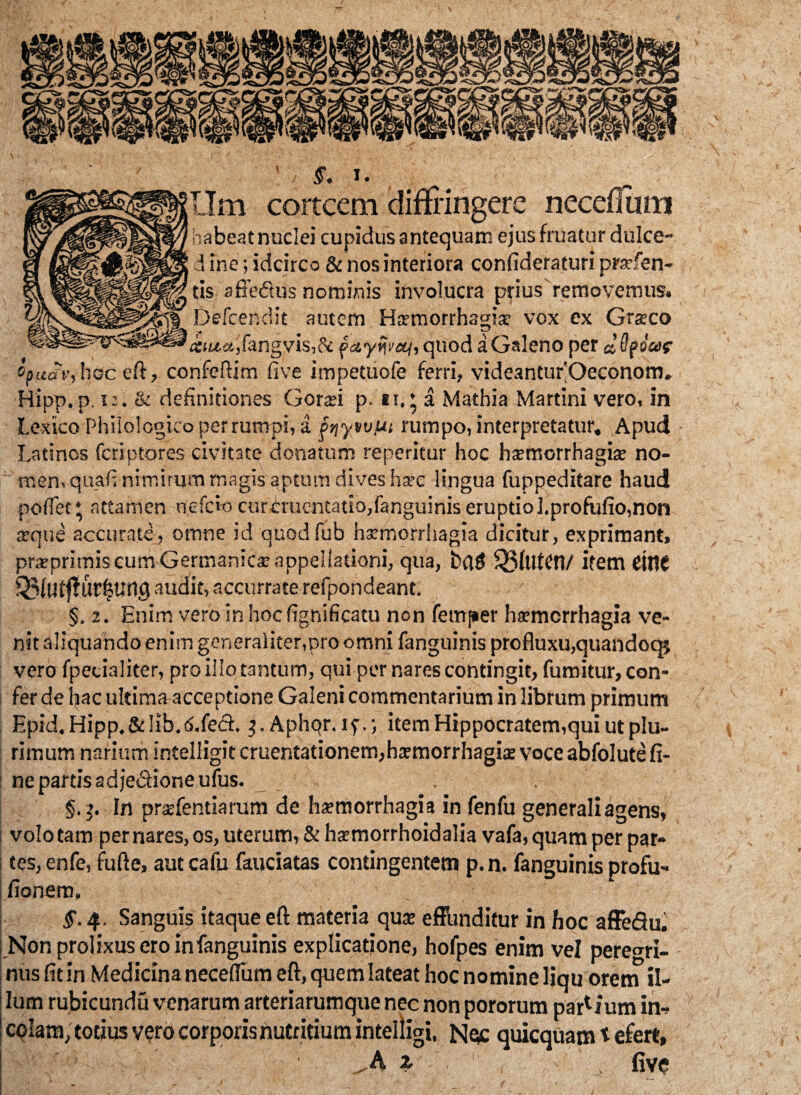 I §. I. LIm cortcem diffingere neceflum habeat nuclei cupidus antequam ejus fruatur dulce- d ine; idcirco & nos interiora confideraturi prarfen- tis affedtus nominis involucra prius removemus. Defcer.dit autem Harmorrhagia: vox ex Grsco «utct,fangvis,& quod a Galeno per d 0ptW oprterr, hoc eft, confeftim five impetuofe ferri, videantufiOeconom. Hipp. p. ii. & definitiones Goraei p. tt,’ a Mathia Martini vero, in Lexico Phiiologico perrumpi, a griyvvut rumpo, interpretatur. Apud Latinos feriptores civitate donatum reperitur hoc hsemorrhagise no¬ men, quafi nimirum magis aptum dives ha?c lingua fuppeditare haud pollet* attamen riefeiocurCruentatio,fanguiniseruptiol.profufio,non a?que accurate, otnne id auodfub hxmorrhagia dicitur, exprimant, prxpritnis cum Germanica; appellationi, qua, b(U$ ^3UltCt1/ ifem ciflC Q3fatj?ur|tM0 audit, accurrate refpondeant. §. 2. Enim vero in hoc fignificatu non femper haemorrhagia ve¬ nit aliquando enim generaliter,pro omni fanguinis profluxu,quandoqj vero fpecialiter, pro illo tantum, qui per nares contingit, fumitur, con¬ fer de I|ac ultima acceptione Galeni commentarium in librum primum Epid. Hipp. & lib. 6.{ect. $. Aphqr. i p.; item Hippocratem,qui ut plu¬ rimum narium intelligit cruentationem,htemorrhagite voce abfolute fi¬ ne partis adjedlioneufus. . . §.j. In prajfentiarum de haemorrhagia in fenfu generali agens, volo tam per nares, os, uterum, & hxmorrhoidalia vafa, quam per par¬ tes, enfe, fufle, aut cafu fauciatas contingentem p.n. fanguinis profu- fionem, 4. Sanguis itaque eft materia quae effunditur in hoc affedu. Non prolixus ero in fanguinis explicatione, hofpes enim vel peregri¬ nus fit in Medicina neceflum eft, quem lateat hoc nomine liqu orem il¬ lum rubicundu venarum arteriarumque nec non pororum par1 ium in¬ colam, totius vero corporis nutritium intelligi, Nqc quicquam t efert, z five