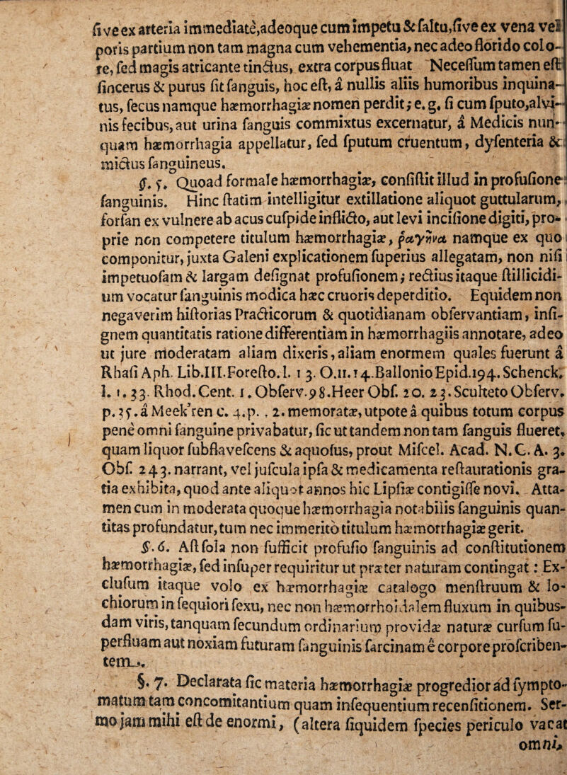 fi ve ex arteria immediate,adeoque cum impetu & faltu,five ex vena vel poris partium non tam magna cum vehementia, nec adeo florido colo¬ re, fed magis atricante tindus, extra corpusfluat Necefliun tamen elt fincerus & purus fitfanguis, hoc eft, a nullis aliis humoribus inquina¬ tus, fecus namque haemorrhagiae nomeri perdit ,• e. g, fi cum fputo,alvi¬ nis fecibus, aut urina fanguis commixtus excernatur, a Medicis nun¬ quam haemorrhagia appellatur, fed fputum cruentum, dyfenteria & midus fanguineus. Q. f. Quoad formale haemorrhagiae, confiftit illud in profufione ■ fanguinis. Hinc ftatim intelligitur extillatione aliquot guttularum, forfan ex vulnere ab acus cufpide inflido, aut levi incifione digiti, pro* prie non competere titulum haemorrhagiae, faywct namque ex quoi componitur, juxta Galeni explicationem fuperius allegatam, non nifii impetuofam A: largam defignat profufionem j rediusitaque ftillicidi- um vocatur fanguinis modica haec cruoris deperditio. Equidem non negaverim hiftorias Pradicorum & quotidianam obfervantiam, infi- gnem quantitatis ratione differentiam in haemorrhagiis annotare, adeo ut jure rrioderatam aliam dixeris, aliam enormem quales fuerunt a Rhafi Aph. Lib.III.Forefto.l. i 3.0.n.i4.BallonioEpid.i94.Schenck. 1.1.33.Rhod.Cent. i.Obferv pS.HeerObf. 20. 2 3.ScuftetoObferv. p.3f.aMeek’renc. 4.p., 2. memoratae, utpotea quibus totum corpus pene omni fanguine privabatur, ficuttandemnontam fanguis flueret, quam liquor fubflavefcens & aquofus, prout Mifcel. Acad. N.G.A. 3. Obf 243. narrant, vel jufculaipfa& medicamenta reftaurationis gra¬ tia exhibita, quod ante aliquot annos hic Lipftae contigifle novi. Atta¬ men cum in moderata quoque hsmorrhagia notabilis fanguinis quan¬ titas profundatur, tum nec immerito titulum haemorrhagiae gerit. $.<S. Aftfola non fufficit profufio fanguinis ad conftitutionem haemorrhagiae, fed infuper requiritur ut praeter naturam contingat: Ex- clufum itaque volo ex hamorrhagiae catalogo menftruum & Io- chiorurn in fequiori fexu, nec non haemorrhoidalem fluxum in quibus¬ dam viris, tanquam fecundum ordinarium providae naturae curfum fu- perfluam aut noxiam futuram fanguinis farcinam e corpore profcriben- terru. §. 7* Declarata fic materia haemorrhagiae progredior ad lympto- matum tam concomitantium quam infequentiumrecenficionera. Ser¬ mo jam mihi eft de enormi, (altera fiquidem fpecies periculo vacat