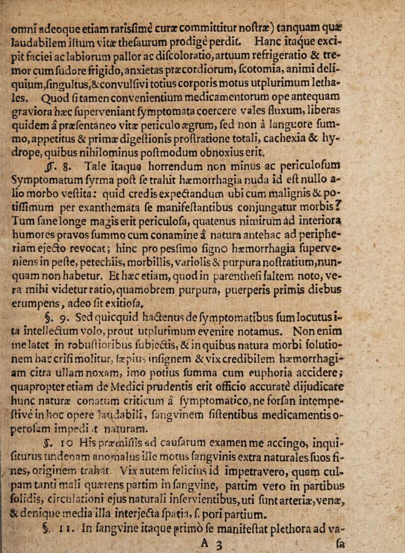 omni adeoque etiam rarisfime cur* committitur noflrar) tanquam quas laudabilem i (tum vitae thefaurum prodige perdit. Hanc itaque exci¬ pit faciei aclabiorum pallor ac difcoloratio, artuum refrigeratio & tre¬ mor cum fudore frigido, anxietas prar cordiorum, fcotomia, animi deli¬ quium, fingultusj&convulfivi totius corporis motus utplurimum letha- les. Quod fi tamen convenientium medicamentorum ope antequam graviora hxc fuperveniant fymptomata coercere vales fluxum, liberas quidem a praefentaneo vit* periculo argrum, fed non a languore fum- mo,appetitus & prima? digeftionis proftratione totali, cachexia & hy¬ drope, quibus nihilominus poftmodum obnoxius erit, jj\ 8. Tale itaqua horrendum non minus ac periculofum Symptomatum fyrma poft fe trahit hatmorrhagia nuda id eft nullo a- lio morbo veftita: quid credisexpedandum ubi cum malignis &po- tifiimum per exanthemata fe manifeflantibus conjungatur morbis? Tum fane longe magis erit periculofa, quatenus nimirum ad interiora humores pravos fummo cura conamine a natura antehac ad periphe- riamejedo revocat; hinc propesfimo figno hsmorrhagia fuperve- niens in pefie, petecbiis, morbillis, variolis& purpura noftratium, nun¬ quam non habetur. Et h*c etiam, quod in parenthefi faltern noto, ve¬ ra mihi videtur ratio,quamobrem purpura, puerperis primis diebus erumpens, adeo fit exitiofa, §. 9. Sedquicquid hadenusdefymptomatibus fumlocutusi- ta intelledum volo, prout utplurimum evenire notamus. Non enim me latet in robufiioribus fubjedis, & in quibus natura morbi fo [udo¬ nem hac crifi molitur. fatpius infignem & vix credibilem hxmorrhagi- am citra ullam noxam, imo potius iumma cum euphoria accidere; quapropter etiam de Medici prudentis erit officio accurate dijudicare hunc natur* conatum criticum a fymptornat>co,neforfaninternpe- ftiveinjwc opere tardabili , fimgvinem fidentibus medicamentis o- perofam impedi <t naturam. §. 10 His puTcioifilsfid caufarum examen me accingo, inqui- fiturus nndenam anomaliis ille motus fangvinis extra naturales fuos fi¬ nes, originem tradat. Vix autem felicius id impetravero, quam cul¬ pam tanti mali qu*rens partim infangvine, partim vero in partibus folidis, circulationi ejus naturali infervlentibus,uti funtarteri*, venar, & denique media illa interjeda fpatia, f. pori partium. §. 11. In fangvine itaque primo fe manifeftat plethoraad va- 3;'^ fe