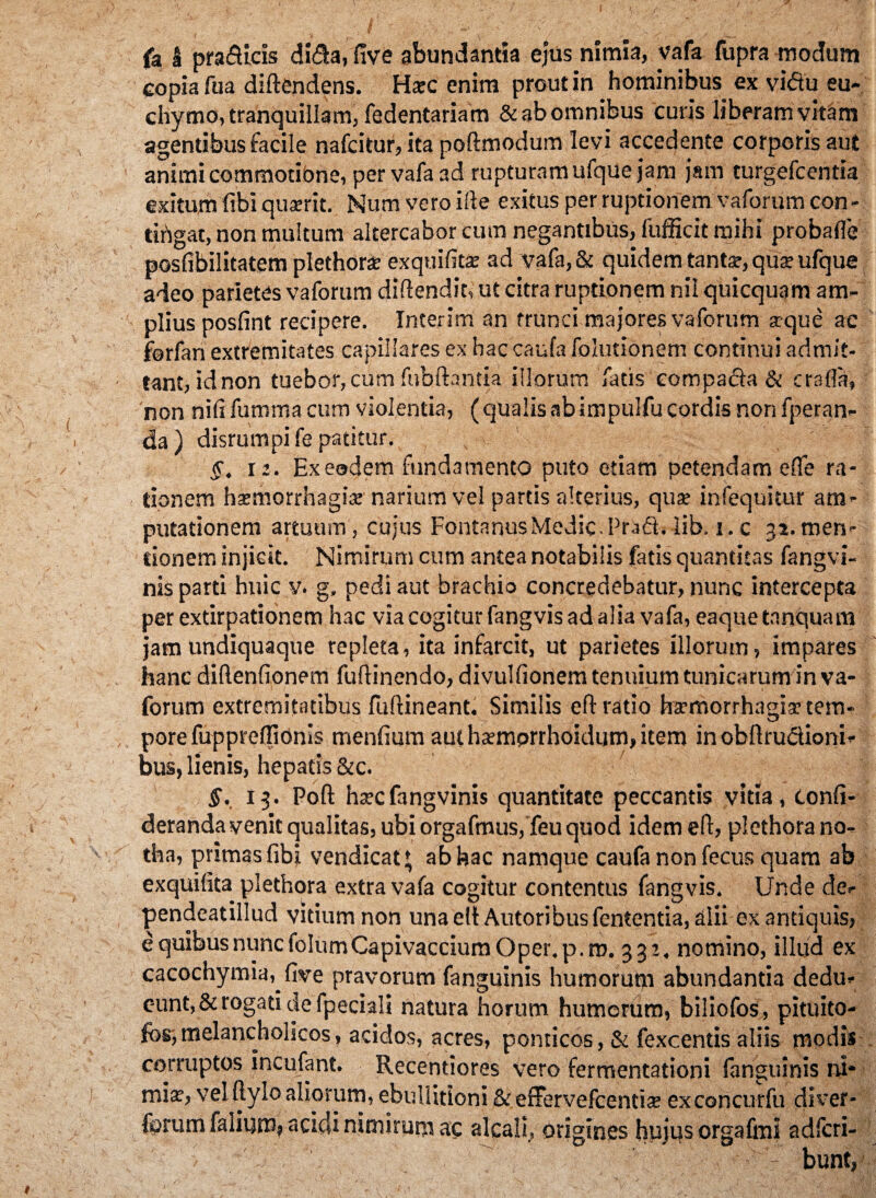 fa I pra&icis di&a, five abundantia ejus nimia, vafa fupra modum copia fua diftendens. Harc enim prout in hominibus ex vi&u eu- chymo, tranquillam, fedentariam & ab omnibus curis liberam vitam agentibus facile nafcitur,ita poftmodum levi accedente corporis aut animi commotibne, per vafa ad rupturam ufque jam jam turgefcentia exitum fibi quaerit. Num vero irte exitus per ruptionem vaforum con - tirigat, non multum altercabor cum negantibus, fufficit mihi probafle posfibilitatem plethora: exquifita: ad vafa, & quidem tanta', qua: ufque adeo parietes vaforum diftendit, ut citra ruptionem nil quicquam am¬ plius posfint recipere. Interim an trunci majores vaforum aeque ac forfan extremitates capillares ex hac caufa folutionem continui admit¬ tant, id non tuebor, cum fubfhntia illorum fatis compacla & cralfa, non nifi fumma cum violentia, ( qualis ab impulfu cordis non fperan- da) disrumpife patitur. $. 12. Ex eodem fundamento puto etiam petendam ede ra¬ tionem haemorrhagiae' narium vel partis alterius, quae infequitur am¬ putationem artuum, cujus Fontanus Medie. Praft. lib. i.c 32. men¬ tionem injicit. Nimirum cum antea notabilis fatis quantitas fangvi- nis parti huic v. g, pedi aut brachio concredebatur, nunc intercepta per extirpationem hac via cogitur fangvis ad alia vafa, eaquetnnquam jam undiquaque repleta, ita infarcit, ut parietes illorum, impares hanc diftenfionem fuftinendo, divulfionem tenuium tunicarum in va¬ forum extremitatibus fuftineant. Similis eff ratio haemorrhagiae tem¬ pore fupprefllonis menfium aut haemprrhoidum, item in obftru&ioni- bus, lienis, hepatis &c. j §. 13. Poft haecfangvinis quantitate peccantis vitia, tonfi- deranda venit qualitas, ubi orgafmusj feu quod idem efl, plethora no¬ tha, primasfibj vendicat* ab hac namque caufa non fecus quam ab exquifita plethora extra vafa cogitur contentus fangvis. Unde de- pendeatillud vitium non una elt Autoribus fententia, alii ex antiquis, e quibus nunc folumCapivacciumOper.p.ro. 332. nomino, illud ex cacochymia, five pravorum fanguinis humorupi abundantia dedu¬ cunt, & rogati de fpeciali natura horum humorum, biliofos, pituito- fes,melancholicos, acidos, acres, pomicos, & fexcentis aliis modis corruptos incufant. Recentiores vero fermentationi fanguinis ni¬ miae, vel ftylo aliorum, ebullitioni & effervefcentiae exconcurfu diver- forum falium, acidi nimirum ac alcali, origines hujqs orgafiui adlcri- > /> -''r bunt,