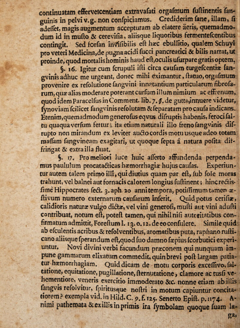 continuatam efferveicentiam extravafati orgafmum fuftinentis (an¬ guinis in pelvi v.g. non confpiciamus. Crediderim fane, illam, fi adeflet, magis augmentum accepturam ab elatere aeris, quemadmo¬ dum id in mufto & cerevifia, aliisque liquoribus fermentefcentibus contingit. Sed forfan invfifibilis eft hxc ebullitio, qualem Schuyl pro veteri Medicina,de pugna acidi fucci pancreatici & bilis narrat, ut proinde, quod mortalis hominis haud eft,oculis ufurpare gratis optem. §. 16. Igitur cum fcrupuli ifti circa caufatn turgefcentije fan- gvinis adhuc me urgeant, donec mihi eximantur, fta tuo, orgafmum provenire ex refolutione fangvini innatantium particularum nbrofa- rum, quae alias moderare poterant curfum illum nimium ac effrenum, quod idemParacelfusinComment. lib. 7. jf. de gutta,innuere videtur, fynoviam fcilicet fangvinisrefolutam &feparatam pro caufa indicans. Etenim,quemadmodum generofus eqvus difruptis habenis, feroci fal- tu quaquaverfum fertur; ita etiam naturali illo frenofangvinis dif- rupto non mirandum ex leviter audo cordis motu usque adeo totam maflam fangvineam exagitari, ut quoque fepta a natura polita dif¬ fringat & extra illa fluat. $. 17. Pro meliori luce huic aflerto affundenda perpenda* y mus paululum procatadicas haemorrhagiae hujus caufas. Experiun¬ tur autem talem primo illi, qui diutius quam par eft, lub fole moras trahunt, vel balnei aut fornacis calorem longius fuftinent; hinc redis- fime Hippocrates fed. 3«aph. 20 anni tempora, potifltmum tamen ae- ftivum numero externarum caufarum inierit. Quid potus cerifiar, calidioris naturse vulgo didar, vel vini generofi,mufti aut vini adufti contribuat, notum eft, poteft tamen, qui nihil nili autcritatibus con¬ firmatum admittit, Foreftum 1. i3.o.i2.deeoconfuIere. Similequid ab efculentis acribus & refolventibus, aromatibus puta, raphano rufti- cano aliisque fperandum eft,quod fuo damno far pius fcorbutici experi¬ untur. Novi divini verbi facundum prarconem qui nunquam im¬ pune gammarum elixatum commedit, quin brevi poft largam patia¬ tur haemorrhagiam. Quid dicam de motu corporis exceflivo, fal- tatione, equitatione, pugillatione, ftemutatione, clamore actusfi ve- hementiore, veneris exercitio immoderato &c. nonne etiam ab illis langvis refolvitur, fpiritusque noftri in motum capiuntur concita¬ tiorem? exempla vid. in Hild.C. p.f. i2j. Senerto Epift. p. 1174* A* nimi pathemata St ex illis in primis ira lymbolam quoque fuam la- ”■> 'V' &a»