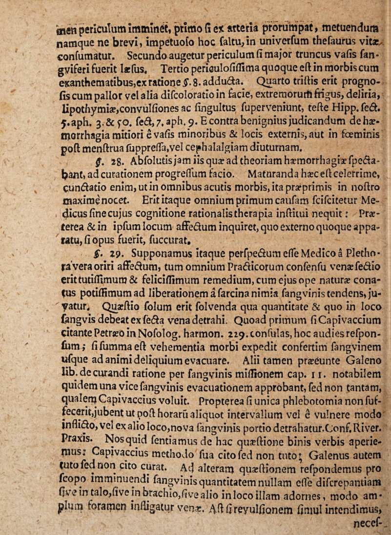snen periculum Imminet, primo fi e* «ter!a prorumpat, metuendum namque ne brevi, impetuoio hoc Caltu, in univerfum thefaurus vit*. confumatur. Secundo augetur periculum fi major truncus vafis fan- gviferi fuerit Ia:fus. Tertio periaulofiflima quoque eft in morbis cum exanthematibus,ex ratione g. 8. adduda. Quarto trirtis erit progno- fis cum pallor vel alia difcoloracloin facie, extremorurftftigus, deliria, lipothymia?,convulfiones ac fingultus fuperveniunt, tefte Hipp.fed. j.aph. 3.&fO. fed, 7, aph. 9. E contra benignius judicandum de hae¬ morrhagia mitiori e vafis minoribus & locis externis, aut in foeminis poft menftrua fupprelfa.vel cephalalgiam diuturnam. ff. 28. Abfolutis jam iis qua? ad theoriam haemorrhagiae fpeda- bant, ad curationem progrefliim facio. Maturanda ha:c eft celerrime, Cundatio enim, ut in omnibus acutis morbis, ita pr^primis in noftro maxime nocet. Erit itaque omnium primum caufam fcifcitetur Me¬ dicus fine cujus cognitione rationalis therapia inftitui nequit: Prae¬ terea &in ipfum locum affedum inquiret, quo externo quoque appa¬ ratu, fi opus fuerit, fuccurat. g. 29. SuppGnamus itaque perfpedumefle Medico a Pletho- ra vera oriri affedum, tum omnium Pradicorum confenfu ventefedio erit tutifilmura & feliciflimum remedium, cum ejus ope natura? cona¬ tus potiftimum ad liberationem a farcina nimia fangvinis tendens, ju-  vatur. QUaeftio folum erit folvenda qua quantitate & quo in loco fangvis debeat ex feda vena detrahi. Quoad primum fi Capivaccium citante Petram in Nofolog. harmon. 229. tonfulas, hoc audies refpon- futtt; fifummaeft vehementia morbi expedit confertini fangvinem ufque ad animi deliquium evacuare. Alii tamen pra?eunte Galeno lib. de curandi ratione per fangvinis miflionem cap. 1 r. notabilem quidem una vice fangvinis evacuationem approbant, fed non tantam, qualem Capivaccius voluit. Propterea fi unica phlebotomia non fuf- fecerit,jubent ut poft horaru aliquot intervallum vel e vulnere modo inflido, vel ex alio loco,nova fangvinis portio detrahatur.Conf. River. Praxis. Nos quid fentiamusde hac quaeftione binis verbis aperie- rnusr Capjvaccius methodo fua cito fed non tuto ? Galenus autem futo fed non cito curat. Ad alteram quseftionem refpondemus pro fcopo imminuendi fangvinis quantitatem nullam effe difcrepantiam five in talo,five in brachio, five alio in loco illam adornes, modo am* plqm foramen infligatur venct. Aft fireyulfionem finml intendimus, necef-.