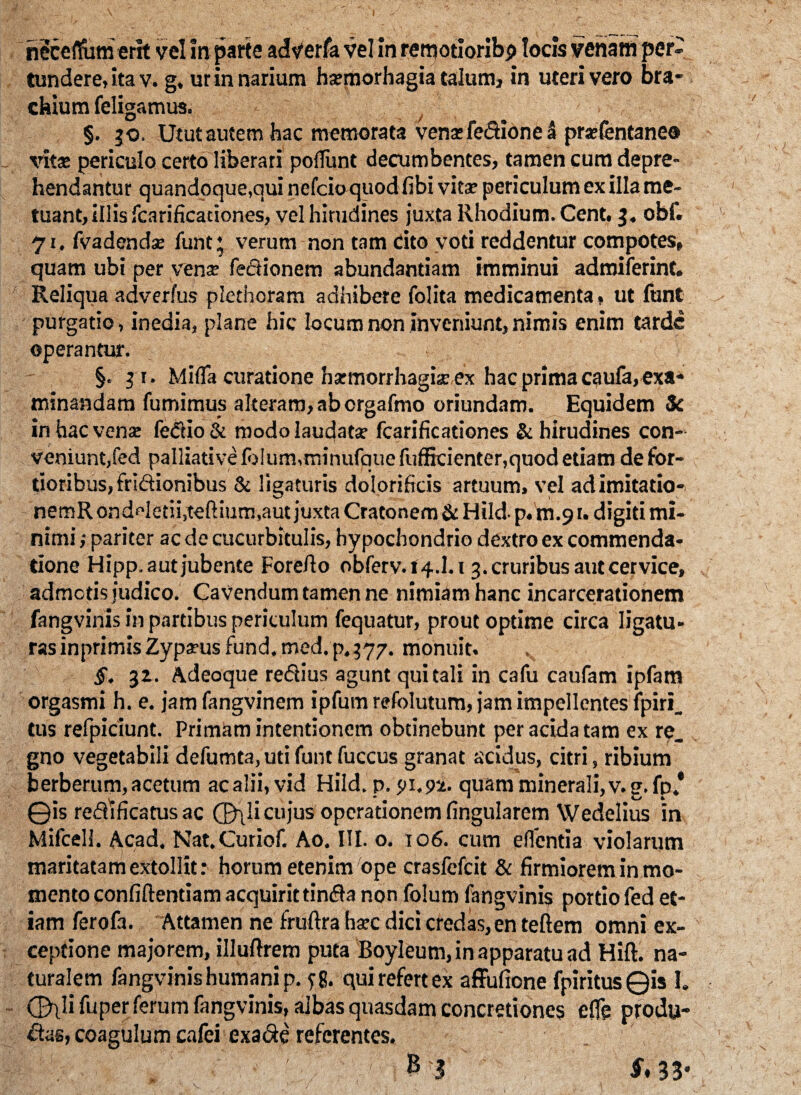 necelfum erit vel In parte adverfa vel in rerqotioribp locis venam per¬ tundere, ita v. g, ur in narium ha?morhagia talum, in uteri vero bra¬ chium feligamus. §. 30. Utut autem hac memorata venifedione a pr*fentaneo vits periculo certo liberari poliunt decumbentes, tamen cum depre¬ hendantur quandoque,qui nefeioquod fibi vita? periculum ex illa me¬ tuant, illis fcarificationes, vel hirudines juxta Rhodium. Cent. 3. obf. 71, fvadendse funt * verum non tam cito voti reddentur compotes, quam ubi per venar feclionem abundantiam imminui admiferint. Reliqua adverfus plethoram adhibete folita medicamenta, ut funt purgatio, inedia, plane hic locum non inveniunt,nimis enim tarde operantur. §.31. Mifla curatione harmorrhagiar ex hac prima caufa, exa¬ minandam fumimus alteram, ab crgafmo oriundam. Equidem Sc in hac vena: fe&io & modo laudata: fcarificationes & hirudines con¬ veniunt,fed palliative fo!um,minufque fufficienter,quod etiam de for¬ tioribus, fri&ionibus & ligaturis dolorificis artuum, vel adimitario- nemRondHerii.teftium,aut juxta Cratonem & Hild- p. m.9 u digiti mi¬ nimi ,• pariter ac de cucurbitulis, hypochondrio dextro ex commenda¬ tione Hipp. aut jubente Forefio obferv. 14.1.13. cruribus aut cervice, admotis judico. Cavendum tamen ne nimiam hanc incarcerationem fangvinis in partibus periculum fequatur, prout optime circa ligatu¬ ras inprimis Zyparus fund. med. p. 577. monuit. §. 32. Adeoque redius agunt qui tali in cafu caufam ipfam orgasmi h. e. jamfangvinem ipfum refolutum, jam impellentes ipiri. tus refpiciunt. Primam intentionem obtinebunt per acida tam ex re. gno vegetabili defumta, uti funt fuccus granat acidus, citri, ribium berberum, acetum ac alii, vid Hild. p. 91.92. quam minerali, v. g. fp.' 0is redlficatusac 0\!i cujus operationem lingularem VVedelius in Milcell. Acad. Nat.Curiof. Ao. III. o. 106. cum eflentia violarum maritatam extollit: horum etenim ope crasfefcit & firmiorem in mo¬ mento confiftentiam acquirit tinda non folum fangvinis porrio fed et¬ iam ferofa. Attamen ne fruftra hsc dici credas, en teftem omni ex¬ ceptione majorem, illuftrem puta Boyleum, in apparatu ad Hift. na¬ turalem fangvinis humani p. ?g. qui refert ex affufione fpiritusQis I, (Bili fuper ferum fangvinis, albas quasdam concretiones elfe produ- das, coagulum cafei exade referentes. §* 33*