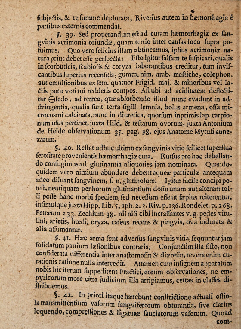 * fubje<5tis, & re fummc deplorata, Riverius autem in haemorrhagia e partibus externis commendat. #. 39. Sed properandum eft ad curam haemorrhagia* ex fen- gvinis acrimonia oriundae, quam tertio inter caufasloco fupra po- fuimus. Quo vero felicius illam obtineamus, ipfius acrimoniae na¬ tura prius debet efle perfpeiSa: Edo igitur falfam te fufpicari, qualis in fcorbuticis, fcabiofis & coryza laborantibus creditur, tum invif- cantibusfuperius recenfitis,gumm.nim. arab. maftiche, colophon. aut emullionibus exfem. quatuor Frigid. maj. & minoribus vel Ia- &is potu votitui redderis compos. Ad ubi ad aciditatem defledi- tur ©fedo, ad rerrea, quae abforbendo illud nunc evadunt in ad- ftringentia, qualia funt terra figill. lemnia, bolus armena, offa mi- crocosmi calcinata, nunc in diuretica, quorfum inprimislap.carpio- numufus pertinet, juxta Hild. & teftarum ovorum, juxta Antonium de Heide obfervationum 35. pag'. 98 • ejus Anatome Mytuli anne¬ xarum. §. 40. Reftat adhuc ultimo ex fangvinis vitio fcilicetfuperflua ferofitate provenientis haemorrhagiae cura. Rurfus pro hoc debellan¬ do confugimus ad glutinantia aliquoties jam nominata. Quando¬ quidem vero nimium abundare debent aqueae particulae antequam adeo diluant fangvinem, f. n.glutinofum. Igitur facile concipi po- teft, neutiquam per horum glutinantium dofinunam aut alteram tol¬ li polle hanc morbi fpeciem,fed necefliam efle ut fepius reiterentur, infimulque juxta Hipp. Lib. 5,aph. 2. ?.Riv. p.i3<S.Rondelet. p« z<5§- Petraeum 233. Zechium 38. nilnifi cibi incralfantes v.g. pe^es vitu¬ lini, arietis, hcedi, oryza, cafeus recens & pingvis, ova indurata & alia alfumantur. 5.41, Haec arma funt adverfus fangvinis vitia, fequuntur jam folidarum partium laefionibus contraria. ConjunSimilia fifto, non confiderata differentia inter anaftomofin & diarrefin, revera enim cu- • • • rationis ratione nulla intercedit. Attamen cum infignem apparatum nobis hic iterum fuppeditent Pradtici, eorum obfervationes, ne em- pyricorum more citra judicium illa arripiamus, certas in clalfes di- itribuemus. §, 42. In priori itaque haerebunt conftri&ione aftuali oftio- la transmittentium vaforum fangviferorum obturantia, five clarius loquendo, comprelHones & ligatuKe laudatorum vaforum. Quoad com-