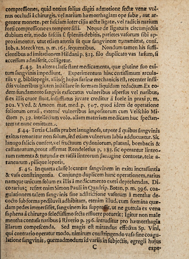 compreffiones, quid notius folijus digiti admotione feda* ven* vul¬ nus occludi a chirurgis, vel narium haemorrhagiam ope faba;, aut ar¬ genteae monetae, per fafciam intercilia ardae ligata?,.vel radicis narium > forti compreffione ex tempore fifii. Neque de ligaturis circum jedis dubium erit, modo fafciis f. fpleniis debitis, parietes vaforum fibi ap¬ proximentur, utut etiam arteria fit qua; fangvinem transmittat, conf. Job, a. MeeckYen. p. m. 163. fequentibus. Nondum tamen his fuffi- cientibus ad imitationem Hildanip. 823. filo duplicato vas Ixfum,(i acceflum admiferit,coI!igetur. §. 43. In altera clafle fiant medicamenta, qua; glutine fuo exi¬ tum fangvinis impediunt. Experimentum hinc cerdflimum arcula¬ riis vg. bibliopegis, aliisq* hujus farina; mechanicis efi, recenter infli- dis vulneribus gluten inftillarein formam liquidam redadum.Ex eo¬ dem fundamento fangvisexficcatus vulneribus afperfus vel naribus» fi ex illis eruor fluat, infufflatus juvare creditur a Ioele in praxi p. m. 202.VVed. & Amoen. mat. med.p. P07. quod idem de operatione foliorum cerafi , externe vulneribus impofitorum cum Velfchio Mi- dom p. 32. intellectum volo, aliam materiam medicam huc fpedan- temtitnuncomittaiTLj. §. 44- Tertia Claflis prsebet lanuginofa, utpote a quibus fangvinis exitus remoratur non foIum,fed etiam vulnerum labia adducuntur. Sic lanugo falicis confert,vel fruduum Cydoniorum, platani, bombacis & cafianearum,prout affirmat Rondeletius p. 283. fic operantur linteo¬ rum ramenta & turunda ex rafili linteorum tlanugi.be contorte, tela a- tanearum, pilique leporis, ' 5'. 45. In quarta clafle locantur fangvinem in exitu incraflantia & Vafa conftringentia. Conjungo duplicem hanc operationem, rarius namque unicum folum ex illis a medicamento exeri deprehendas. Di¬ co rarius; refert enim Simon Pauli inQuadrip. Botan. p. m. 396. coa¬ gulationem talem fangvinis fine adflridione vaforum a menthse de- codo fubformapediluviiadhibitam, etenim illud,cum fceminaquse- dam pedes immerfiflet, fangvinem ita fuppreffit,ut ne guttula ex vena faphena a chirurgo feledifflmo feda effluere potuerit: Igitur non male mentha contufa naribus a Riveriop. 39 6. intruditur pro ha?morrha°ia illarum compefcenda. Sed magis efi mirandus effedus Sp. Vini, ; qui contrario operatur modo, nimirum confiringendo vafa finecoa^u- | latione fangvinis, quemadmodum id variis in fub jedis, egregii hujus V '■ C ' expe*,