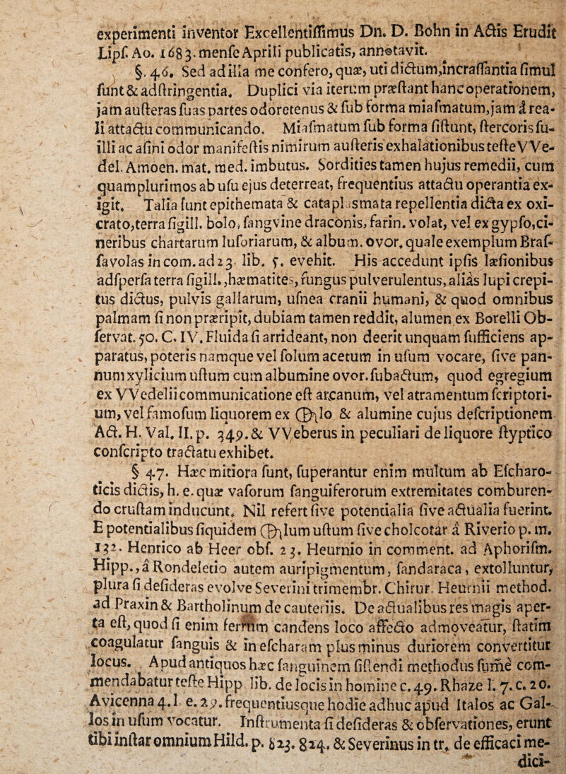 experimenti inventor Excellentiflimus Dn. D. Bohn in Adis Erudit LipfiAo. 1683.menfeAprili publicatis,annotavit. §. 4,6. Sed ad illa me confero, qua?, utididumfincraflantia fimul funt& adftringentia. Duplici via iterum prsftant haneoperatronem, jam aufteras fuas partes odoretenus & fub forma mia fmatum, jam i rea- li attadu communicando. Miafmatum fub forma fidunt, ftercorisfu- illi ac afini odor manifedis nimirum aufteris exhalationibus tefteVVe- del. Amoen. mat. raed. imbutus. Sordides tamen hujus remedii, cum quamplurimos ab ufu ejus deterreat, frequentius attadu operantia ex¬ igit. Talia funt epithemata & cataplasmata repellentia dida ex oxi- crato,terra figill. bolo, fangvine draconis, farin. volat, ve! ex gypfo,ci¬ neribus chartarum luforiarum, & album, ovor, quale exemplum Braf- favolas incom.adzj. lib. f, evehit. His accedunt ipfis larfionibus adfperfa terra figill. ,ha?matites, fungus pulverulentus, aliis lupi crepi¬ tus didus, pulvis gallarum, ufnea cranii humani, & quod omnibus palmam fi non prsripit, dubiam tamen reddit, alumen ex BorelliOb- fervat. 50. CIV. Fluida fi arrideant, non deerit unquam fufHciens ap¬ paratus, poteris namque vel folum acetum inufum vocare, five pan¬ num xyliciumuftum cum albumine ovor.fubadum» quod egregium ex Wedeliicommunicatione cft arcanum, vel atramentum feriptori- um, vel famofum liquorem ex ®\lo & alumine cujus defcripdonem Ad. H. Val, II. p. 349. & Weberus in peculiari de liquore fiyptico confcripto tradatu exhibet. § 47. Hic mitiora funt, fuperantur enim multum ab Efcharo- ticis didis, h. e. qua? vaforum fanguiferorum extremitates comburen¬ do cruftam inducunt. Nil refert five potendalia five adualia fuerint. E potendalibus fiquidem (T^lum ullum five cholcotar a Riverio p. m. 132- Henrico ab Heer obf. 23. Heurnio in comment. ad Aphorifm. Hipp.,aRondeIeuo autem auripigmentum, fandaraca, extolluntur, plura fi defideras evolve Severini trimernbr. Chirur. Heurnii method. ad Praxin & Bartholinum de cauteriis. De adualibus res magis aper¬ ta eft,quodfi enim fermrn candens loco affedo admoveatur, ftatim ,,coagulatur fanguis & in efcharam plus minus duriorem convertitur locus. A pud antiquos ha?c fangumem fidendi methodus firme com¬ mendabatur tefte Hipp lib. de locis in homine c. 49. Rhaze 1.7. c. 20. Avicenna 4.1 e. ?>>>. frequentiusque hodie adhuc apud Italos ac GaR los in ufum vocatur.. Inftrumenta fi defideras & obfervationes, erunt Sibiinftar omniumHild, p. & 13. giq., & Severinus in tr, de efficaci me¬ dici-