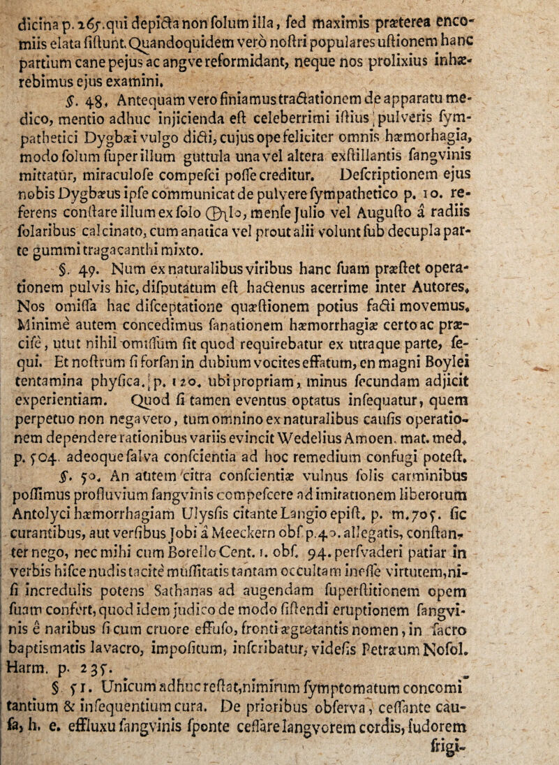 dicina p. a6/.qm depiftanonfolumilla, fed maximis praeterea enco- miis elata fidunt.Quandoquidem vero nofiri populares ufiionem hanc partium cane pejus ac angve reformidant, neque nos prolixius inha> rebimus ejus examini. §. 48, Antequam vero finiamustradationem de apparatu me¬ dico, mentio adhuc injicienda ed celeberrimi idius: pulveris fym- pathetici Dygbsi vulgo didi, cujus ope feliciter omnis hsmorhagia, modo folum fuper illum guttula una vel altera exdillantis fangvinis mittatur, miraculofe compefci pofle creditur. Defcriptionem ejus nobis Dygbarusipfe communicat de pulvere fympathetico p. 10. re¬ ferens condare illum ex folo (jyLlo, menfe Julio vel Augudo a radiis folaribus ca!cinato,cumanatica vel prout alii volunt fub decupla par¬ te gummi tragacanthi mixto. §.49. Num ex naturalibus viribus hanc fuam prtedet opera¬ tionem pulvis hic, difputatum ed hadenus acerrime inter Autores, Nos omifla hac difceptatione qua?dionem potius fadi movemus. Minime autem concedimus fanationem haemorrhagia? certoac prs- cife, utut nihil-omdfum fit quod requirebatur ex utra que parte, fe- qui. Et nodrum fi forfan in dubium vocites effatum, en magni Boylei tentamina phyficadp. «20, ubipropriam, minus fecundam adjicit experientiam. Quod fi tamen eventus optatus infequatur, quem perpetuo non negavero, tum omnino ex naturalibus caufis operatio¬ nem dependere rationibus variis evincit Wedelius Amoen. mat. med, p. ^04. adeoquefalva confcientia ad hoc remedium confugi poteft, $. 50, An autem 'citra condientia? vulnus folis carminibus pofitmus profluvium fangvinis compefcere nd imifationem liberorum Antolyci haemorrhagiam Ulysfis citante Langioepift. p. m.709. fic curantibus, aut verfibus Jobi a Meeckern obf p.40. allegatis, condan* ter nego, nec mihi cumBorelloCent. 1. obf. 94.perfvaderi patiar in verbis hifce nudis tacite muffitatis tantam ocCultam inefle virtutem,ni- fi incredulis potens Sathanas ad augendam fuperditionem opem fuam confert, quod idem judico de modo fidendi eruptionem fangvi¬ nis e naribus fi cum cruore effufo, fronti arrotantis nomen, in facro baptismatis lavacro, impolitum, infcribatur, videfis Petraum Nofol. Harm. p. 23P. §. fi. Unicumadhncrefiat,niminimfymptomatumconcomi' tantium & infequentiumcura. De prioribus obferva, ceflante cau- fa, h, e. effluxu fangvinis fponte cellarelangvcrem cordis, fudorem