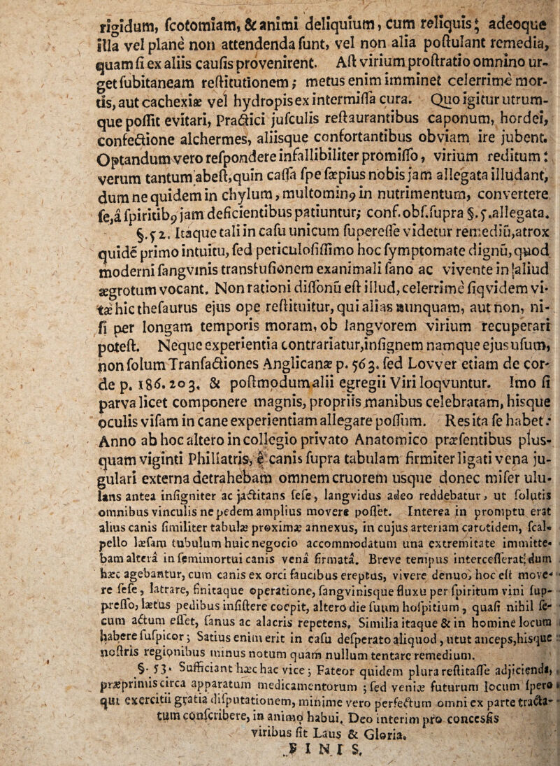 '/ \ rigidum, fcotomiam, & animi deliquium, cum reliquis ♦ adeoque illa vel plane non attendenda funt, vel non alia poftulant remedia, quam fi ex aliis caufis provenirent. Ali virium proftratio omnino ur¬ get fubitaneam reftitutionem; metus enim imminet celerrime mor¬ tis, aut cachexia: vel hydropis ex intermifla cura. Quo igitur utrum¬ que poflit evitari, Pra&ici jufculis reftaurantibus caponum, hordei, confeftione alchermes, aliisque confortantibus obviam ire jubent. Optandumvero refpondereinfallibiliter promiffo, virium reditum: verum tantum abeft,quin cafla fpe ficpius nobis jam allegata illudant, dum ne quidem in chylum, multominp in nutrimentum, convertere fe,a fpiritib9 jam deficientibus patiuntur; conf.obf.fupra §.f .allegata. §.t2 . Itaque tali in cafu unicum fuperefle videtur remediu,atrox quide primo intuitu, fed pericalofiffimo hoc fymptomate dignu, quod moderni fangvinis translufionem exanimali fano ac vivente in jaliud segrotum vocant. Non rationi diflbnu eft illud, celerrime fiqvidem vi¬ ta; hic thefaurus ejus ope reftituitur, qui alias ssunquam, aut non, ni- fi per longam temporis moram, ob langvorem virium recuperari poteft. Neque experientia tontrariatur,infignem namque ejusufum, nonfolumTranfa&iones Anglicana; p. 563. fed Lovver etiam de cor¬ de p. i8<S-3. & poflmodumalii egregii Viri loqvuntur. Imo fi parva licet componere magnis, propriis manibus celebratam, hisque oculis vifam in cane experientiam allegare polium. Res ita fe habet: Anno ab hoc altero in collegio privato Anatomico pratentibus plus- quamviginti Phillatris, e canis fupra tabulam firmiter ligati vena ju¬ gulari externa detrahebam omnem cruorem usque donec mi fer ulu- ians antea inligniter ac ja&itans fefe, langvidus adeo reddebatur, ut folutis omnibus vinculis ne pedem amplius movere poffet. Interea in promptu erat alius canis fimiliter tabulas proxima? annexus, in cujus arteriam carotidem, fcal* pello lasfam tubulum huic negocio accommodatum una extremitate immitte* bam altera in femimortui canis vena firmata. Breve tempus interceflerat;dmn hsec agebantur, cum canis ex orci faucibus ereptas, vivere denuo^hoceft move- re fefe, latrare, finitaque operatione, fangvinisque fluxu per fpiritum vini fup- prefTo, l^tus pedibus injiftere coepit, altero die fiium hofpitium ? quafi nihil fe¬ cum a&urn ellet, (anus ac alacris repetens. Similia itaque & in homine locum Rabere fufpicor; Satius enim erit in cafu defperato aliquod, utut anceps,hisque ncflrls regionibus tmnus notum quam nullum tentarc remedium. §•53* Sufficiant haschac vice j Fateor quidem plurareftitafle adjiciendi, pr^primis circa apparatum medicamentorum ; fed venia? futurum Jocum fpero* c|ili exercitii gtacia difputationem, minime vero perfeftum omnicx parte tracta- • tum confcribere, in animo habui, Deo interim pro conccsfis \ viribus fit Laus & Gloria* JF I NI S,