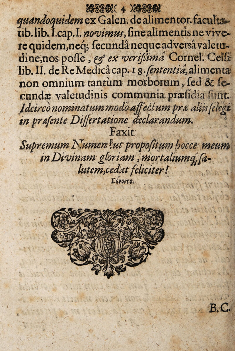 £ 4* quandoquidem ex Galen. de alimentor. facula tib.lib. I.cap.I. novimus, finealimentis nevive. re quidem,neq> fecunda neque adversa valetur dine,nos polle, & ex verifiima Cornei. CeIS lib. II. de Re Medica capi i menta non omnium tantum morborum, fed & fe¬ cundas valetudinis communia: Idcirco nomiaatummo.domffeBumpr& altu (ekgi in pr&fente Dijjertalione: 1? Supremum 'Numenlut propofltum hocce meum  foriam , mo\ TtVQIT6« *