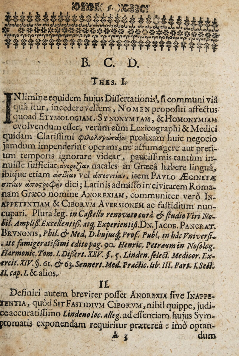 f f ff ?f ?f ?ff ? f f f f f f ff f f f f f f f||. E ftc®# D. Thes. h uidcm hujus Differcationis!, fi communi vif 5 clUil ^ur, incedere Velifero , No m e n propofici affectus; quoad Etymologiam >Synonymiam, &Hqmon ymiam 'evolvendum effec , verum eum Lcxicographi & Medici quidam Clari/llmi tptXsAoyd-Tcelsf: prolixam huic negocio jamdum impenderint operam^nc adiumagere’ aut preci- Um temporis; ignorare videar, pauciltimis tantum inv tiUi/Te lufficiati«Vo^«^Uy riacaieS' m Gneca habere lingua, ibi que etiam drtTdty vel dvea-rrUv-i iEerriPAvLo JEj&iNet>e fitiuv dyro^ot^v dici; Latinis admiffdiUcivitacemRoma- nam Grxco nomine Anorexiam, communiter vero In- Appetentiam & Ciborvm Aversionem ac faftidium nun¬ cupari. Plura leg. in CafteUo remmrocura&ftudio Viri M- hiU Arnplijt, ExcclicntiJ?. atcfe Exp£yjentift,T)i$.J acob. PancraT. Brvnonis , Pfril. & Med* D-hujutfe Pro fi Pubi, in hac Vtiiverji* * ate famigerati funi edito pag. po. Henrk, Petrmtn in Nb/olm. Harmonk.Tom. LDijsert. XXV. jf. f. Unde».JeMi Medicor. Ex- trcit.xlv. §. 6i. & 6}.Sennert.Med\ Praffic.likllL Barz lSeti* It, cap. /.&alios.- ; Definiri autem breviter poffet Anorexia fiVe Inappe- STentia ,- quod SitFastidivm Ciborvm ,mhilquippe, judi- ceaccurati/fimo lindeno Uo. alleg. ad eheutiam hujus Sym- ptomaciS' exponendam requiritur praecereA: imo opcart- A j dui»