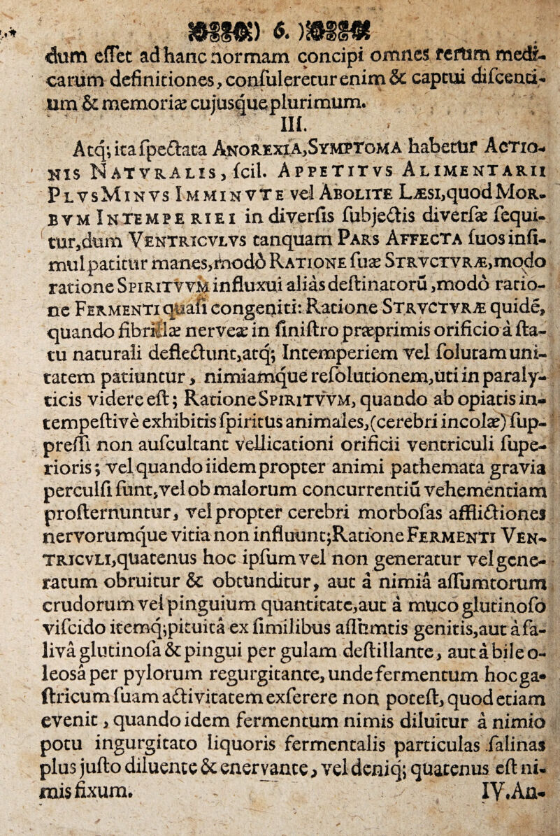 mmr «• )mm ■dum cfTec ad hanc normam concipi omnes reftim medi¬ carum definitiones, confuleretur enim & captui difcenci- um&memoria cujusque plurimum. Ili. Atq;kafpe£lata Anorexia,Symptoma habettir Actio¬ nis Natvralis, fcil. Appititvs Alimentarii PlvsMinvs Imminvte vel Abolite L^si,quodMor- bym Intempe riei indiverfis fubje&is diverfas fequi- tur,dum Ventricvlvs canquam Pars Affecta £uos infi- mulpatitur manes, rnodd Ratione fua; STRVCTVR^modo ratione Sfiritvvm influxui aliasdeftinatoru ,modo racio- ne Fermenti qaafi congeniti: Ratione Strvctvrte quide, quando fibrilla: nerveae in finiftro prteprimis orificio a fta- tu naturali defle&unt,atq; Intemperiem vel folutam uni¬ tatem patiuntur, nimiamque refolutionem,uti in paraly¬ ticis videre eft; RationeSpiritvvm, quando abopiatisin- tempeftive exhibitis fpiritUs animaies,(cerebri incola?) fup- preffi non aufcultant vellicationi orificii ventriculi fupe- rioris; vel quando iidem propter animi pathemata gravia perculfi funqvel ob malorum concurrentiu vehementiam profternuntur, vel propter cerebri morbofas affiidtiones nervorumque vitia non influuntjRatione Fermenti Ven- TRicvLi,quatenus hoc ipfumvel non generatur vel gene¬ ratum obruitur & obtunditur, aut a nimia aflumtorum crudorum vel pinguium quantitate,aut a muco glutinofo vifcido itemq^pituita ex fimilibus aflhmtis genitis,aut afa- liva glutinofa & pingui pergulam deftillante, autabileo- leosa per pylorum regurgitante, undefermentum hocga- ftricum luam a£li vitatem exferere non poceft, quod etiam evenit, quando idem fermentum nimis diluitur a nimio potu ingurgitato liquoris fermentalis particulas falinas plus jufto diluente & enervante 3 vel deniq; quatenus eft ni¬ mis fixum. -  IY.An-