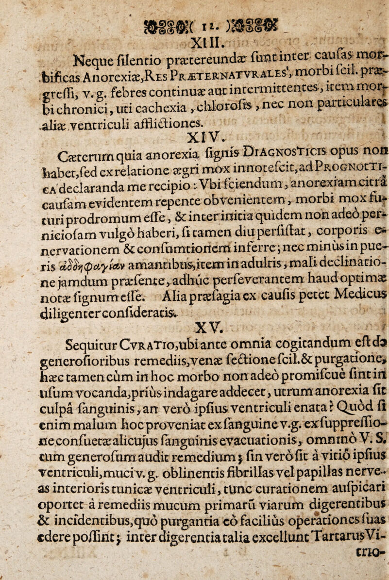 Neque filentio praetereunda; funtinter caufas^ mor¬ tificas Anorexte,RES Pr^teknatvralesV morbi leil. pra*. jrreffi, v. e. febres continuae aut intermittentes, item mor¬ bi chronici, uti cachexia ,chIor©fe ,nec non ™rr,rnapwL .aliae ventriculi afflictiones. Oeterumquia anorexia (ignis DrAGNOsTicis opus non habet,fed ex relatione- aegri mox i n n o c e fc i c, a d P px< g n o t T r- ca declaranda me recipio eVbi fidendum, anorexiam extra caufam evidentem repente obvenientem, morbi mox fu¬ turi prodromum ede, & inter initia quidem non adcoper- niciofam vulgo haberi, (i tamen diu pei (iilat, corporis e- nervationem & confixmtionem inferre; nec minus in pue¬ ris dco7j(pciyt<iv amantibus,item in adultis, mali declinatio¬ ne jamdum p radente, adhuc perfeverantem haud optimae notae fignumefle. Alia praefagia ex caufis petet Medicus XV. Sequitur CvRATio,ubi ante omnia cogitandum efl da gencrofioribus remediis,venae feclionefcil.St purgacione» haec tamen cum in hoc morbo non adeo promifcue fint in ufum vocanda,prius indagareaddeeer, utrum anorexia fit culpa (anguinis» an vero ipfius ventriculi enata ? Quod (i enim malum hoc proveniat exfanguiner.g. ex fuppreffio- ne confuetae alicujus (anguinis evacuationis» ommnb V. S. cum generofum audit remedium j fin vero fit a vitio ipfius ventriculi, muci v.g. oblinentis fibrillas vel papillas nerve- as interioris tunicae ventriculi, tunc curationem aufpicari oportet a remediis mucum primaru viarum digerentibus & incidentibus,quo purgantia cd facilius operationes (uas edere polline j inter digerentia talia excellunt Tarcarus Vi- * trin-