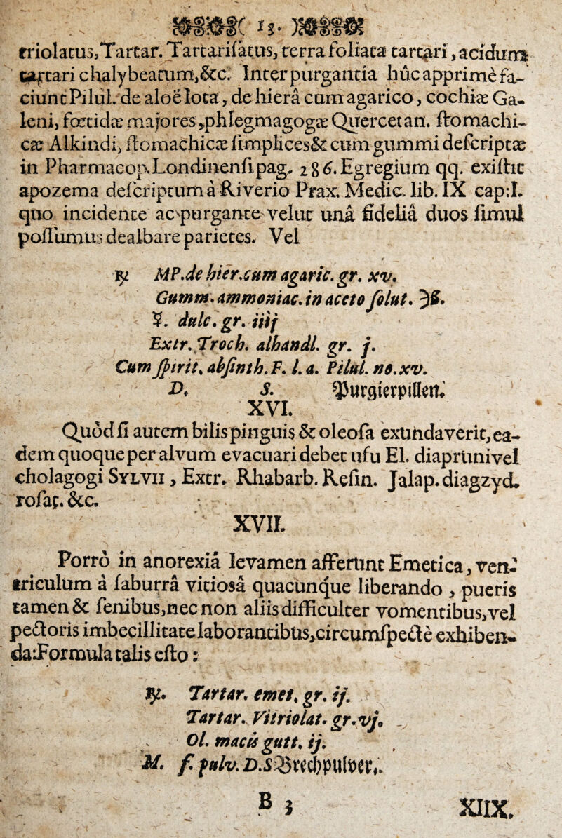 mmc triolatusjTarcar. Tartarifacus, terra foliata tarqiri , acidum cacari chalybeatum,6tci Interpurganda huc apprime fa¬ ciunt Pilul.'de aloeloca, de hiera cum agarico, cochike Ga¬ leni, foetida: majores ,phIegmagog£e Quercetan. ftomachi- ca: Alkindi, iTomachicie fimplices& cum gummi defcripta: in Pharmacop. Londinenfipag, %%6. Egregium qq. exilhc apozema defcriptum a Riverio Prax. Medie, lib. IX cap:I. quo incidente ac^purgante veluc una fidelia duos fimul poJlumus dealbare parietes. Vel * 4  yi MP.de hier.cum agaric. gr. xv. Gumm. ammomac. in aceto folut. JS- V. dulc.gr. iiif Extr.Trocb. alhandl gr. f. Cum Jpir it. abfinth. F. I. a. Pilul. no.xv. A s. ^urgterpillern XVI. Quod fi autem bilis pinguis & oleofa exundaverit, ea¬ dem quoque per alvum evacuari debet ufu El. diaprUnivel cholagogi Sylvii »Extr. Rhabarb. Refin. Jalap. diagzyd. rofaf.&c. • . xvir. ' ■ \ ; ^ i - _ - .1 Porro in anorexia levamen afferunt Emetica, ven¬ triculum a laburra vitiosa quacunque liberando > pueris tamen & fenibus,nec non aliis difficulter vomentibus, vel pedoris imbecillitateIaborantibus,circumfpede exili ben- dafformula talis efio: V -.. ty- Tartar. emet. gr. i/. Tartar. Vitriolat. gr.vj. Ol.macu gutt.ij. M. f. fnlv. zu^wcbputoeiv XIIX.