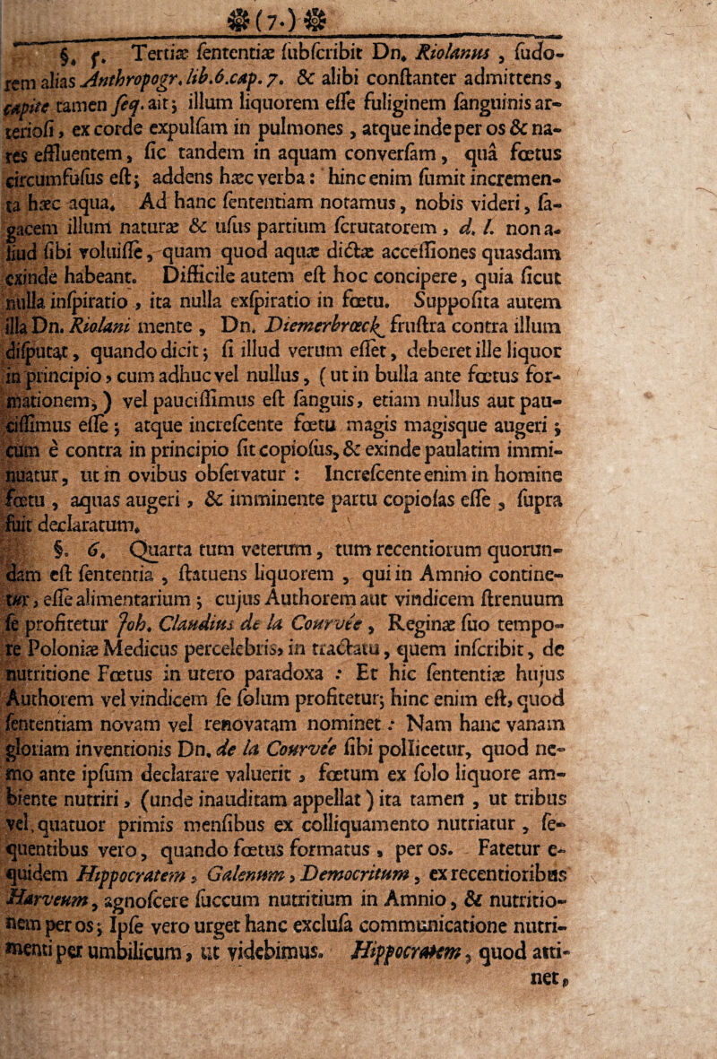 &(?.)& ' .■ ii Win i f ; §, f. Terti® fententi® lubfcribit Dn, Riolanm , fudfo- rem alias Jinthropogr. lib.6.cap. 7. 8c alibi conftanter admittens, amtc tamen feq.ait; illum liquorem elfe fuliginem fanguinis ar¬ teriali, excorde expulfam in pulmones, atque inde per os & na¬ res effluentem, fic tandem in aquam converfam, qua foetus circumfulus eft; addens h®c verba: hinc enim fumit incremen¬ ta hsc aqua, Ad hanc lentendam notamus, nobis videri, la- gacem illum natur® & ufus partium ferutatorein, d. t. nona- liud fibi voluiffe, quam quod aqu® didi® acceffiones quasdam exinde habeant. Difficile autem eft hoc concipere, quia ficut nulla inlpiratio , ita nulla exlpiratio in fcetu. Suppofita autem ilfa Dn. Riolam mente , Dn. Diemerbrack^ fruftra contra illum dilputat, quando dicit; fi illud verum efiet, deberet ille liquor in principio»cum adhuc vel nullus, (ut in bulla ante foetus for¬ mationem, ) vel pauciffimus eft fanguis, etiam nullus autpau- cilfimus effe; atque incrclcente foetu magis magisque augeri ; cum e contra in principio fit copiolus, & exinde paulatim immi¬ nuatur, ut m ovibus oblervatur : Increlcente enim in homine fetu , aquas augeri, & imminente partu copiolas effe , fupra fuit declaratum, ' p §.6, Charta tum veterum, tum recentiorum quorun- dam eft lententia , ftatuens liquorem , qui in Amnio contine¬ tor, effe alimentarium ; cujus Authorem aut vindicem ftrenuum fe profitetur foh, Claudius de la Courvte, Regin® fuo tempo¬ re Poloni® Medicus percelebris, in tra&atu, quem inferibit, dc nutritione Foetus in utero paradoxa .* Et hic lententi® hujus Authorem vel vindicem le folum profitetur; hinc enim eft, quod fententiam novam vel renovatam nominet .• Nam hanc vanam gloriam inventionis Dn. de la Cottrvee fibi pollicetur, quod ne¬ mo ante iplum declarare valuerit, foetum ex lolo liquore am¬ biente nutriri, (unde inauditam appellat) ita tamen , ut tribus vel.quatuor primis menfibus ex colliquamento nutriatur , fe- quentibus vero, quando foetus formatus , per os. Fatetur e- quidem Hippocratem, Galenum, Democritum, exrecentioribHS Harveum, agnolcere luccum nutritium in Amnio, & nutritio- nem per os; Iple vero urget hanc exclula communicatione nutri¬ menti per umbilicum, ut videbimus. Hippocratem, quod atti¬ net»