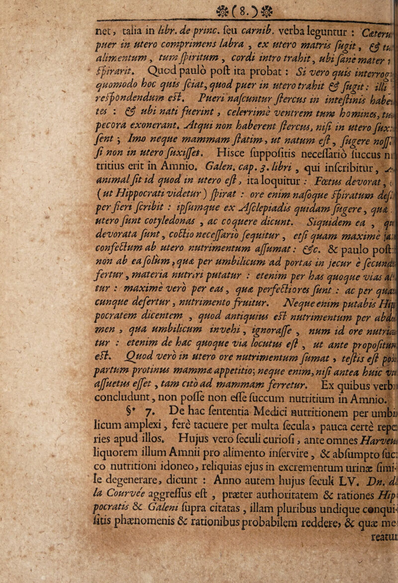 ®C8Q@ _ nec, talia in hbr, de prine. feu carmb. verba leguntur : Cateru \ puer in utero comprimens labra , ex utero matris fugit, tu i alimentum, tum fpmtum , ftrdfc' trahit, ubi fiane mater i 1 fpirarit. Quod paulo poft ita probat: «Si «r* interroa quomodo hoc quis fciatyquod puer in utero trahit & fugit: ilti refpondendum eflt Puerinafcunturftercus ih inteflinis habe: m : & ubi nati fuerint, celerrime ventrem tum homines, tu- pecora exonerant» Atqui non haberent fierem, mfi in utero fux: \ fient > Imo neque mammam fatim, ut natum efl, fugere nojf fi non in utero fuxijfet. Hisce fuppofitis neceftario fuccus ni\ tritius erit in Amnio» Galen. cap. q * libri, qui inferibitur, AA animalfit id quod m utero efl, ita loquitur ; Fcetrn devorat, < ( ut Hippocrati videtur) jbirat : ore enim nafoque fpiratum defi: per 'feri feribit : ipfumque ex Afilepiadis quidam fugere , qua ; utero fiunt cotyle donas , ac coquere dicunt. Siquidem ea , qn devorata fiunt 5 coElio necejfario fequitur , et fi quam maxime ia: ■ confdlum ab utero nutrimentum ajfumat: & paulo poft: non ab ea fiolum , qua per umbilicum ad portas in jecur e fecundi fertur, materia nutriri putatur : etenim per has quoque vias ah mr : maxime vero per eas, qua perferiores fiunt: ac per qm cunque defertur, nutrimento finitur. Neque emm putabis Hip focratem dicentem , quod antiquius efl mitrimentum per abdt men , qua umbilicum invehi, ignorajfe y num id ore n ut rui tur : etenim de hac quoque via locuttis e fi , ut ante propofitm efl. Quod vero in utera ore nutrimentum fumat > tefiis efl pol partum protinus mamma appetitio’, neque emm, mfi antea huic vm ajfuetus ejfet, tam cito ad mammam ferretur. Ex quibus yerb: i concludunt > non pofle non efle fuccum nutritium in Amnio. §* 7» De hac lententia Medici autritionem perumbb licum amplexi, fere tacuere per multa fecula? pauca certe repe ries apud illos» Hujus vero feculi curiofi , ante omnes Harvem liquorem illum Amnii pro alimento infervire, & abfumpto fuc: co nutritioni idoneo, reliquias ejus in excrementum urina; fimi- le degenerare, dicunt : Anno autem hujus feculi LV* Dn. di la Courvee aggrefliis efl: , praeter authoritatem 8c rationes Hip pocratis & Galeni fupra citatas , illam pluribus undique conqub iitis phaenomenis 8c rationibusprobabilem reddere? &c quae me reatui