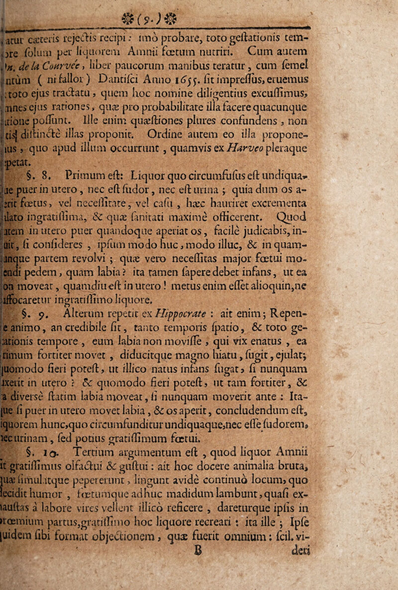 IU? »acut CiCteris rejecte recipi; imo probare, toto geftationis tem- ore foliiui per liquorem Amnii- foetum nutriri. Cum autem dela 'Coftrvte, liber paucorum manibus teratur, cum femel acum ( ni fallor) Dantifci Anno 165 y. fit impreftiis? eruemus :toto ejus tractatu? quem hoc nomine diligentius excuffimus* , .unes ejus rationes, qux pro probabilitate illa facere quacunque I itione pofliint. lile enim quaeftiones plores confundens , non , cis} diffinite illas proponit. Ordine autem eo illa propone- ius s quo apud illum occurrunt , quamvis ex Harveo pleraque ;?petat. , ■ §. 8. Primum eft: Liquor quo circumfufus eft uhdiqua*. ‘ue puerin utero, nec eft (udor, nec eft urina f quia dum os a- erit foetus, vel neceilitateve! cafu , hxc hauriret excrementa idato ingratiftima, & qux fanitati maxime officerent. Quod arem in utero puer quandoque aperiat os, facile judicabis, in- ait, fi confideres , ipfitm modo huc ? modo illuc, & in quarn- uinque partem revolvi ; quae vero neceffitas major foetui rao* endi pedem, quam labia ? ita tamen fapere debet infans, ut ea on moveat, quamdiu eft in utero! metus enim efletalioquin,ne ifFocaretur ingratiftimoliquore» §. p. Alterum repetit ex Hippocrate : ait enim; Repen* e animo, an credibile fit, tanto temporis fpatio, & toto ge¬ lationis tempore , eum labia non movifle , qui vix enatus , ea rimurn fortiter movet , diducitque magno hiatu, fugit, ejulat*, [uomodo fieri poteft? ut illico natus infans fugata fi nunquam ixerit in utero 5 & quomodo fieri poteft? ut ram fortiter, &€ :a diverse ftatim labia moveat, fi nunquam moverit ante : Ita- |ue fi puer in utero movet labia, & os aperit, concludendum eft9 iquorem hunc*quo circumfunditur undiquaquemec efle fudorerm lecurinam, fed potius gratiffimum foetui. §. iq. Tertium argumentum eft , quod liquor Amnii it gratiffimus oifaitui & guftui: ait hoc docere animalia bruta* luas fimuhtque peperemnt, lingunt avide continuo locum? quo lecidit humor , fertumque adhuc madidum lambunt > qua fi ex- iauftas a labore vires vellent illico reficere , dareturque ipfis in uoernium partus,gratiffimo hoc liquore recreari • ita ille ; Ipfe [uidem fibi format objectionem, quas fuerit omnium: fcil. vi- i r’' ' - B deti