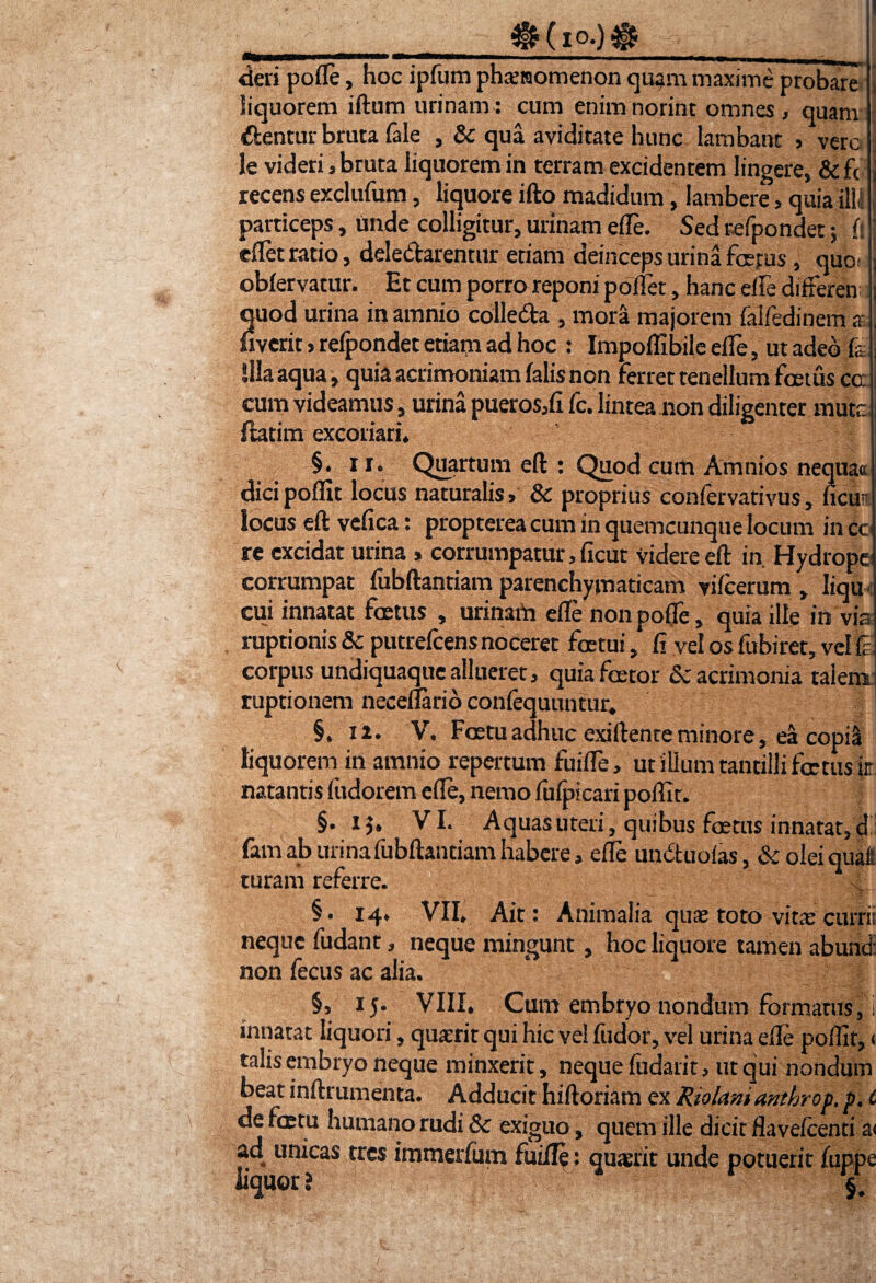 ____4gKio.)$ deri pofle, hoc ipfum phsiaomenon quam maxime probare liquorem iftum urinam: cum enimnorint omnes, quam - dentur bruta (ale , Sc qua aviditate hunc lambant , vero j le videri, bruta liquorem in terram excidentem lingere, & f< j recens exclufum, liquore ifto madidum, lambere > quia illi particeps, unde colligitur, urinam ede. Sed refpondet; (t eflet ratio, deledarentur etiam deinceps urina fertus, que j obfervatur. Et cum porro reponi poliet, hanc elfe diderem; quod urina in amnio colleda , mora majorem falfedinem *!. uverit > relpondet etiam ad hoc : Impolfibile ede, ut adeo fa j Illa aqua , quia acrimoniam (alis non ferret tenellum foetus ca i cum videamus, urina pueros,(i fc. lintea non diligenter mute ftatim excoriari» §. x r. Quartum eft : Quod cum Amnios nequaa dicipodit locus naturalis, 8c proprius confervativus, ficui' locus ed: vefica: propterea cum in quemcunque locum in cc re excidat urina » corrumpatur, ficut videre eft in. Hydrope; corrumpat fubftantiam parenchymaticam vifcerum , Iiqu cui innatat foetus , urinam ede non pofle, quia ille in via ruptionis Sc putrefcensnoceret fcetui, fi vel os fubiret, vel p corpus undiquaque allueret, quiafoetor Sc acrimonia talem ruptionem necedario confequuntur. §. n. V. Foetu adhuc exiftente minore, ea copiS liquorem in amnio repertum fuide, ut illum tantilli foetus ir: natantis fudorem ede, nemo fufpicari podit. §.15, VI. Aquas uteri, quibus foetus innatat, d fam ab urina fubftantiam habere, ede unduofas, Sc olei quaft turam referre. v §. 14» VII» Ait: Animalia quae toto vitae curru neque fudant, neque mingunt, hoc liquore tamen abund: non fecus ac alia. §, 15* VIII, Cum embryo nondum formatus, i innatat liquori, quiri t qui hic ve! fudor, vel urina die podit, 1 talis embryo neque minxerit, neque fudarir, ut qui nondum beat inftrumenta. Adducit hiftoriam ex Riolamanthrop, p♦ t de fcEtu humano rudi 8c exiguo, quem ille dicit flavefeenti a< ad unicas tres immerfum fuiile : quaerit unde potuerit fuppe