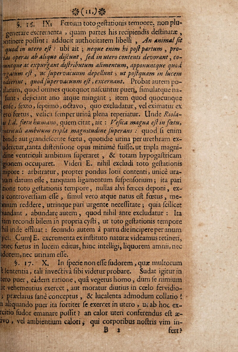 _ _ _ /'• --r - r - -- - - • - — — 1$. IX: Fcecum totogeftationis tempore, nonplu- 5 generare excrementa , quam partes his recipiendis deftinatae , bntinere poftint: adducit authoritatem libelli , An Animal Jit quod in utero efl : ubi ait ; neque enim hi pojlpartum , pro- fas operat ab aliquo difcunt, fed in utero contenti devorant , co~ tmtque ac expurgant dijlributum alimentum> apponuntque quod irgatum eji , ac fupervacuum depellunt * ut pojlquam in lucem odiennt, quodjitpervacuum eji, excernant. Probat autem po- jlatum, quod omnes quotquot nafcuntur pueri, fimulatquena- funt > dejiciant ano atque mingant ; item quod quo cunque enfe* fcxto, (eptimo> obtavo, quo excludatur , vel eximatur ex ero foetus, velicii femper urina plena repedatur. Unde Kiola- ks L d. fetu humano, quem citat, ait : Vejica magna eji in fostu* nitricuh ambitum tripla magnitudine fupcrans : quod (i enim binde autgrandeicente fcetu, quotidie urina per urethram ex- luderetur,tanta diftenhone opus minime fuiffe»ut tripla magni- !|ine ventriculi ambitum fuperaret , & totam hypogaftricam igionem occuparet* Videri E. nihil excludi toto geftationis febre : arbitratur, propter pondus lotii contenti* unice Lira¬ rum datum e(le , tanquam ligamentum fulpenforium; ita pari Itione toto geftationis tempore, nullas alvi foeces deponi, ex- ia controverfiam elle * fimul veto atque natus eft foetus, me- jmium reddere, utrinque pad urgente neceffitate t, quia fcilicet jiundant , abundare autem , quod nihil ante excludatur : Ita iam recondi bilem in propria cyfti, ut toto geftationis tempore hil inde effluat: fecundo autem a parru die incipere per anum jici. CumjE. excrementa ex inftituto naturae videamus retineri^ bnec fcetus in lucem editus, hinc intelligi, liquorem amnii* nec idorem, nec urinam elle. §. 17. X* In fpecie non efle fudorem, quas multorum \ lententia * tali invebliva libi videtur probare. Sudat igitur ia tero puer, eadem ratione, qua vegetus homo, dum fe nimium iit vehementius exerret, aut moratur diutius in coelo fervidio- ; praeclarus (ane conceptus , & lucalenta admodum collatio i n aliquando puer ita fortiter fe exercet in utero » ut ab hoc ex- teitio fudor emanare poffit} an calor uteri conferendus eft a> iyo , vel ambientium calori * qui corporibus noftris vim ia-