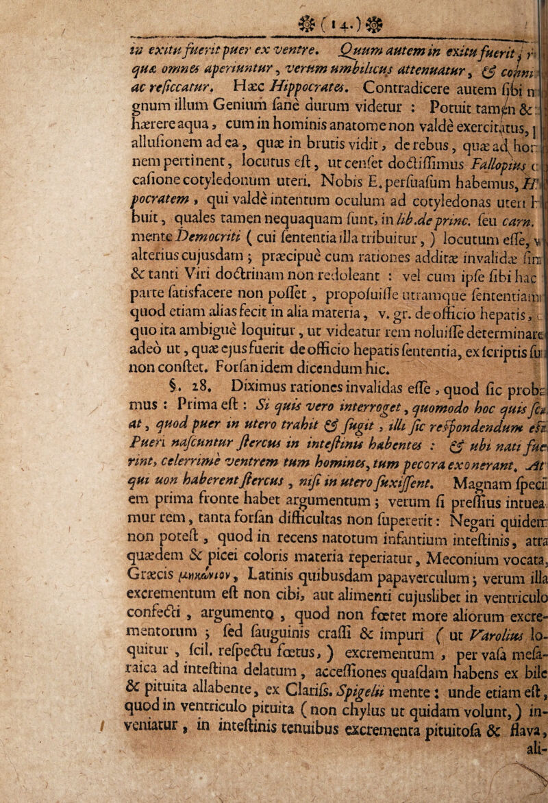 in exitu fuerit puer ex ventre. Quum autem in exitu fuerit! r qua omnes aperiuntur, verum umbilicus attenuatur , (J comi ac reficcatur. Ha:c Hippocrates. Contradicere autem fibi n gnum illum Geniurii fane durum videtur : Potuit tamen & haerere aqua, cum in hominis anatome non valde exercitatus, j allulionem ad ea, quae in brutis vidit, de rebus, qua: ad hor nem pertinent, locutus eft, ut cenfet doctiffimus Fallopms c; cafionecotyledonum uteri. Nobis E.perfuafum habemus,)?,' pocratem, qui valde intentum oculum ad cotyledonas uteri b huit, quales tamen nequaquam funt, mhb.dcprine, Ceu eam. mente Democriti (cui lententia illa tribuitur,) locutum ede, v, alteriuscujusdam ; praecipue cum rationes addita invalidre Cur. & tanti Viri do&rinam non redoleant : vel cum ipfefibihac parte fatisfacere non pollet, propoluifle utramque fententiami quod etiam alias fecit in alia materia, v. gr. de officio hepatis quo ita ambigue loquitur, ut videatur rem noluiffe determinare adeo ut, qua: ejus fuerit deofficio hepatis lententia, ex (criptis fu non conftet. Forfan idem dicendum hic. § . 18. Diximus rationes invalidas elle , quod lic probi: mus : Prima eft : Si quis vero interroget, quomodo hoc quisfo. at, quod puer tn utero trahit fagit, illi fc refpondendum efi Puen nafcuntur Jlercus in inteftmu habentes : ubi nati fue nnt, celerrime ventrem tum homines, tum pecora exonerant. Mt qui uon haberent Jiercus , niji in utero Juxijfent. Magnam Ipeci em prima fronte habet argumentum; verum li prelfius intuea mur rem, tanta forlan difficultas non fupererit: Negari qtliden non poteft , quod in recens natotum infantium inteftinis, atr, quaedem & picei coloris materia reperiatur, Meconium vocata Grscis ismcZviov, Latinis quibusdam papaverculum j verum illi excrementum eft non cibi, aut alimenti cujuslibet in ventriculi confetci, argumento , quod non foetet more aliorum excre mentorum j fed lauguinis crafli & impuri ( ut Varolius lo quitut , Icil. relpedhi foetus, ) excrementum , pervala mela- taica ad inteftina delatum, acceffiones qualdam habens ex bil< & pituita allabente, ex Clariis. Spigelii mente: unde etiam eft quod in ventriculo pituita ( non chylus ut quidam volunt,) in¬ veniatur , in inteftinis tenuibus excrementa pituitola & flava, — ' ' ali-