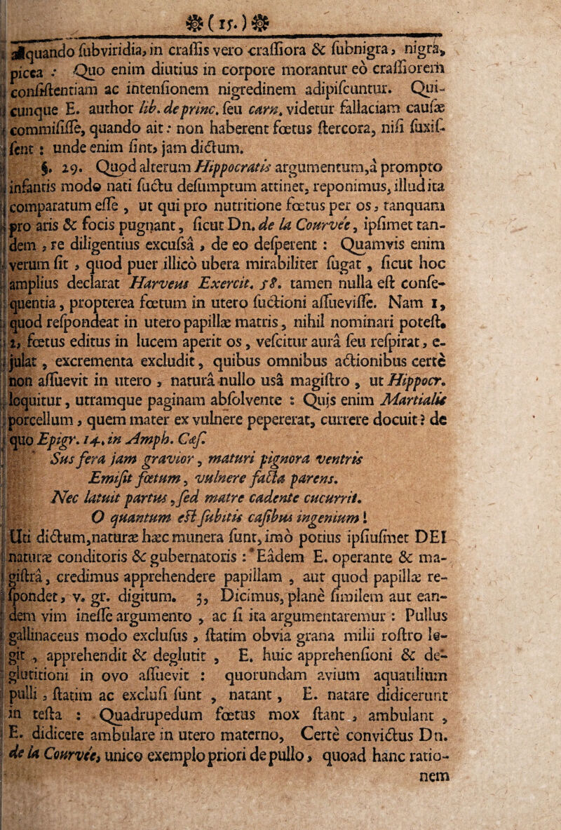 (it*) ,, siquando fubviridia, in craffis vero craffiora & fubnigra, nigra^ picea •• Qi?o enim diutius in corpore morantur eo craffiorerii \} confiftentiam ac intenfionem nigredinem adipifeuntur. Qui- ;j cunque E. author hb. deprme. feti eam* videtur fallaciam caulis i commififte, quando ait: non haberent foetus ftercora, nifi fuxib I fent t unde enim fint? jam diduni. §» 29. Quod alterum Hippocratis argumentum,a prompto infantis modo nati fuchi deiumptum attinet3 reponimus, illud ita comparatum efle , ut qui pro nutritione foetus per os 5 tanquam pro aris Sc focis pugnant, ficut Dn, de la Courvec, ipfimet tan¬ dem 5 re diligentius excufsa , de eo deiperent: Quamvis enim i verum fit > quod puer illico ubera mirabiliter fugat, ficut hoc amplius declarat Harvem Excrcit* jr<f. tamen nulla eft confe¬ ci quentia , propterea foetum in utero factioni aiftieviffe. Nam i, \\ quod reipondeat iri utero papillae matris , nihil nominari poteft# 1 x, fetus editus in lucem aperit os, vefeitur aura feu refpirat, e- ;f]ulat 5 excrementa excludit, quibus omnibus a&ionibus certe non aftuevit in utero * natura nullo usa magiftro , ut Hippocr• loquitur 5 utramque paginam abfblvente t Quis enim Martiali* porcellum * quem mater ex vulnere pepererat, currere docuit ? de quo Epigr. /4» in slmph. Caf. |pl; Sus fera jam gravior, maturi pignora ventris 1 B|: Emifit foetum , vulnere faffa parens. | f Nec latuit partus ^fed matre cadente cucurrit. ^ ||f|| O quantum eil fuhitis cafibm ingenium! Uti di<ftum,namr^ hxc munera funt,imb potius ipfiufinet DEI : natune conditoris Sc gubernatoris Eadem E. operante & ma- i giftra, credimus apprehendere papillam , aut quod papilla re- ipondet, v. gr. digitum, 3, Dicimus, plane nmilem aut ean¬ dem vim inefle argumento , ac fi ita argumentaremur: Pullus gallinaceus modo exclufus , ftatim obvia grana milii roftro le¬ git apprehendit Sc deglutit , E, huic apprehenfioni Sc de¬ glutitioni in ovo affiievit : quorundam avium aquatilium pulli 3 ftatim ac exclufi funt , natant, E. natare didicerunt in tefta : Quadrupedum fetus mox ftant > ambulant , j E- didicere ambulare in utero materno, Certe convidlus Dn. de la Courvce, unico exemplo priori de pullo, quoad hanc ratio¬ nem