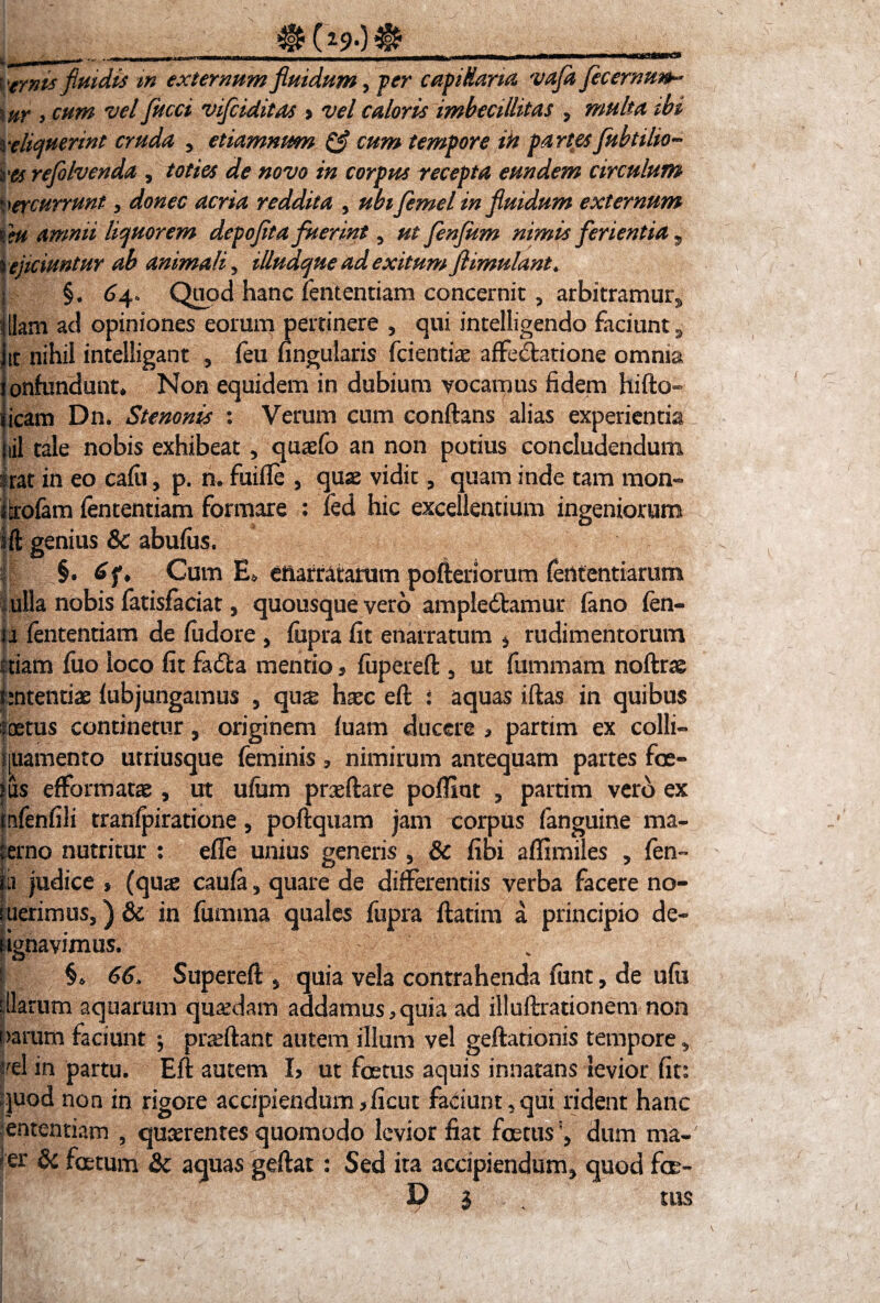 ^ (i90^ . 1 . Vernis fluidis tn externum fluidum, fer capillaria vafla fecernunb* \ur 3 cum vel flucci viflciditas $ vel caloris imbecillitas , multa ibi reliquerint cruda , etiamnum & cum tempore in partes fuhtilio- res refloIvenda , toties de novo in corpus recepta eundem circulum ercurrunt > donec acria reddita , ubiflemel in fluidum externum teu amnii liquorem depoflta fuerint, ut flenflum nimis ferientia 5 % ejiciuntur ab animali, illudque ad exitum flimulant» | §. 64» Qu?d hanc fententiam concernit , arbitramur» illam ad opiniones eorum pertinere , qui inteliigendo faciunt» itt nihil intelligant , feu lingularis fcientiae affedlarione omnia onfundunt* Non equidem in dubium vocamus fidem hifto» icam Dn. Stenonis : Verum cum conflans alias experientia jiil tale nobis exhibeat , quaefo an non potius concludendum - rat in eo cafii, p. n. fuifie , quas vidit, quam inde tam mon- iferofam fententiam formare : fed hic excellentium ingeniorum Ift genius & abufus. i §. 6f* Cum E, enarratarum pofteriorum fententiarum ulla nobis fatisfaciat, quousque vero ampledlamur fano fen- 11 fententiam de fudore , fizpra fit enarratum $ rudimentorum etiam fuo loco fit fadfca mentio * fupereft , ut fummam noflrae sententiae fubjungamus , qu& haec efl i aquas illas in quibus foetus continetur ? originem luam ducere * partim ex colli- ijuamento urriusque feminis, nimirum antequam partes foe¬ tus efformatae, ut ufum praellare poffint , partim vero ex mfenfili tranfpiratione, poftquam jam corpus fanguine ma¬ terno nutritur : efie unius generis , & fibi affimiles , fen¬ ili judice , (quas caufa, quare de differentiis verba facere no¬ luerimus, ) & in fumma quales fupra flarim a principio de- dgnavimus. t §* 66» Superefl> quia vela contrahenda fiint, de ufii diarum aquarum quadam addamus* quia ad illullrationem non narum faciunt \ proflant autem illum vel geftationis tempore ^ trel in partu. Efl autem h ut foetus aquis innatans levior fit: quod non in rigore accipiendum*ficut faciunt,qui rident hanc ententiam , quaerentes quomodo levior fiat foetusdum ma- er & fatum & aquas gdlat: Sed ita accipiendum* quod foe- D | tus