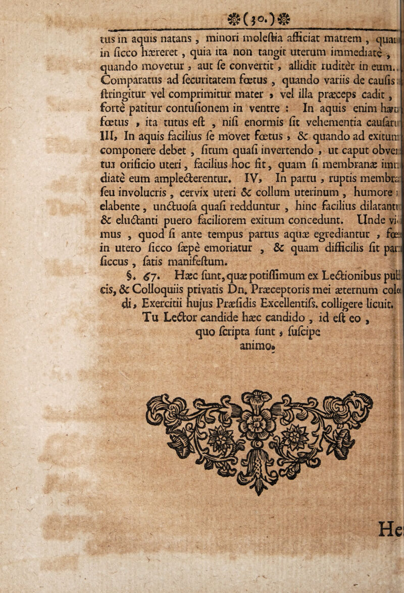 ^ ? °*) Ifc__ tus in aquis natans, minori moleftia afficiat matrem , quai in ficco hsreret, quia ita non tangit uterum immediate , quando movetur, aut fe convertit» allidit ruditer in eum. Comparatus ad fecuritatem foetus , quando variis de caufis ftringitur vel comprimitur mater > vel illa praeceps cadit, i forte patitur contufionem in ventre : In aquis enim hau. foetus > ita tutus eft , nifi enormis fit vehementia caufari III, In aquis facilius fe movet foetus, & quando ad exitun: componere debet , fitum quafi invertendo , ut caput obvei l tua orificio uteri, facilius hoc fit, quam fi membranas imi. diate eum amplecterentur. IV, In partu , ruptis membra feu involucris , cervix uteri Sc collum uterinum , humore i elabente, un&xiofa quafi redduntur , hinc facilius dilatanti & eludfcanti puero faciliorem exitum concedunt. Unde yiii mus , quod fi ante tempus partus aquas egrediantur , fijea in utero ficco fepe emoriatur , & quam difficilis fit par:; ficcus, fatis manifeftum. §. 67. Hasc funt,quaepotiffimum ex Le&ionibus put cis, & Colloquiis privatis Dn. Praeceptoris mei sternum cola di > Exercitii hujus Prsfidis Excellentifs. colligere licuit. Tu Le&or candide hasc candido , id eft eo , quo fcripta lunt, fufcipe animo»