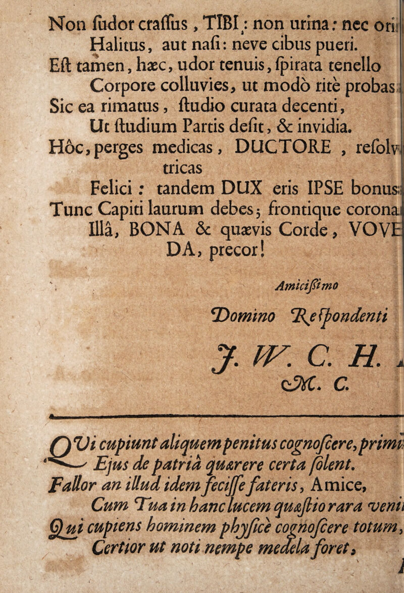 Non (udorcraffiis, TIBI; non urina: ncc ori:i Halitus, aut na(I: neve cibus pueri. Eft tamen, haec, udor tenuis, fpirata tenello Corpore colluvies, ut modo rite probas Sic ea rimatus, (ludio curata decenti, Ut (ludium Partis defit, & invidia. Hoc,perges medicas, DUCTORE , refolvi tricas Felici; tandem DUX eris IPSE bonus; Tunc Capiti laurum debes 5 frontique coronaJ Illa, BONA & quaevis Corde, VOVE] DA> precor! '; Amicifimo ' ' ■ . ' ■ y . - V _ ■*. 'C ■ ' ,v ' '*T> V Ifilv .1 ‘Domino T^efbondenti J. m C. H. . xzM. C < Q Vi cupiunt aliquem penitus cognofcere, primi Ejus de patria qmrere certa jolent. Fallor an illud idem fecijfe fateris, A mice, Cum Eua in hanc lucem qut Qui cupiens hominem phjfice cog Certior ut noti nempe meae* ijtio rara venu nofiere totum, la foret» ' J