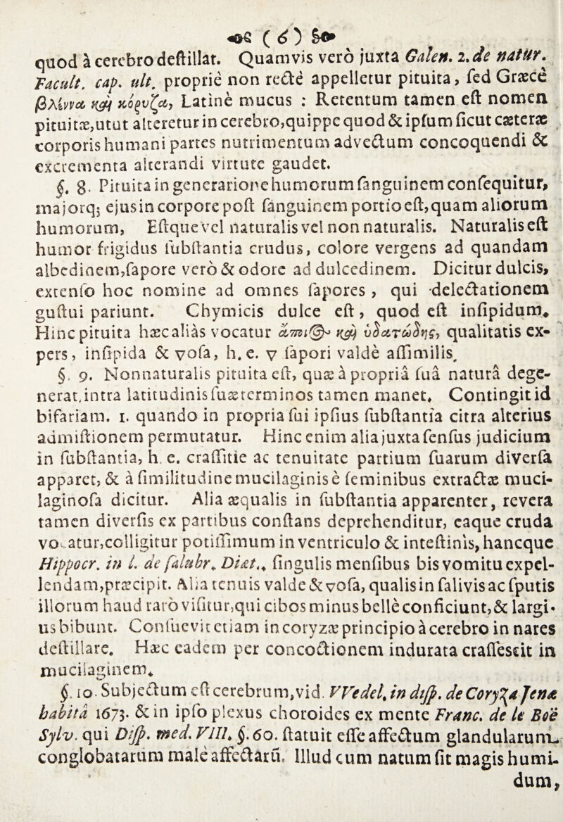 quod a cerebro deftillat. Quamvis vero juxta Galen. 2. de natur. Tacuit, cap. ult. proprie non re&e appelletur pituita, fed Graece fiXtvm aopv^a, Latine mucus : Retentum tamen eft nomen pituitx,utut alteretur in cerebro,quippe quod & ipfum ficut exterae corporis humani partes nutrimentum advedum concoquendi & excrementa alterandi virtute gaudet. §, 8- Pituita in generarionehumorum fanguinemconfequitur, majorq$ ejusin corpore pcft fanguinem poruaeft,quam aliorum humorum, Eftquevel naturalis vel non naturalis. Naturalis effc humor frigidus fubftantia crudus, colore vergens ad quandatn albedioem,fapore vero & odore ad dulcedinem. Dicitur dulcis, extenfo hoc nomine ad omnes fapores , qui delectationem guftui pariunt. Chymicis dulce eft, quod eft infipidum. Hinc pituita hxc alias vocatur udi qualitatis ex¬ pers, inftpida & vofa, h. e. v iapori valde aftimilis, §. 9. Nonnaturalis pituita eft, qus a propria fu a natura dege- nerat,intra latitudinis fuxterminos tamen manet. Contingit id bifariam. 1. quando in propria fui ipfms fubftantia citra alterius admiftionem permutatur. Hinc enim alia juxta fenfus judicium in fubftantia, h. e. craffttie ac tenuitate partium fuarum diverfa apparet, & a fimilitudinemucilaginise feminibus extradx muci- laginofa dicitur. Alia xqualis in fubftantia apparenter, revera tamen diverfis ex partibus conflans deprehenditur, caque cruda vocatur,colligitur potiftimum in ventriculo & inteftinis, haneque Hippocr. in i de falubr. Di&t,. fingulis menfibus bis vomitu expel¬ lendam,prxeipit. Alia tenuis valde & vofa, qualis in falivis ac fputis illorum haud rarovifitur,quicibosminusbelleconficiunt,& largi» us bibunt. Confucvit etiam in coryzx principio a cerebro in nares deftillare. Hxc eadem per concoctionem indurata craflfeseit in muciiaginem* §. io- Subjectum eft cerebrum,vid. Wedel, in dtjp. de Coryza fena habita 1673. & in ipfo plexus choroidcs ex mente Franc. de le Boe Sylv. qui Dtjp. med. VIII. §.60. ftatuit efle affeCtum glandularum- conglobatarum male affeClaru. Illud cum natum fit magis humi- dum,