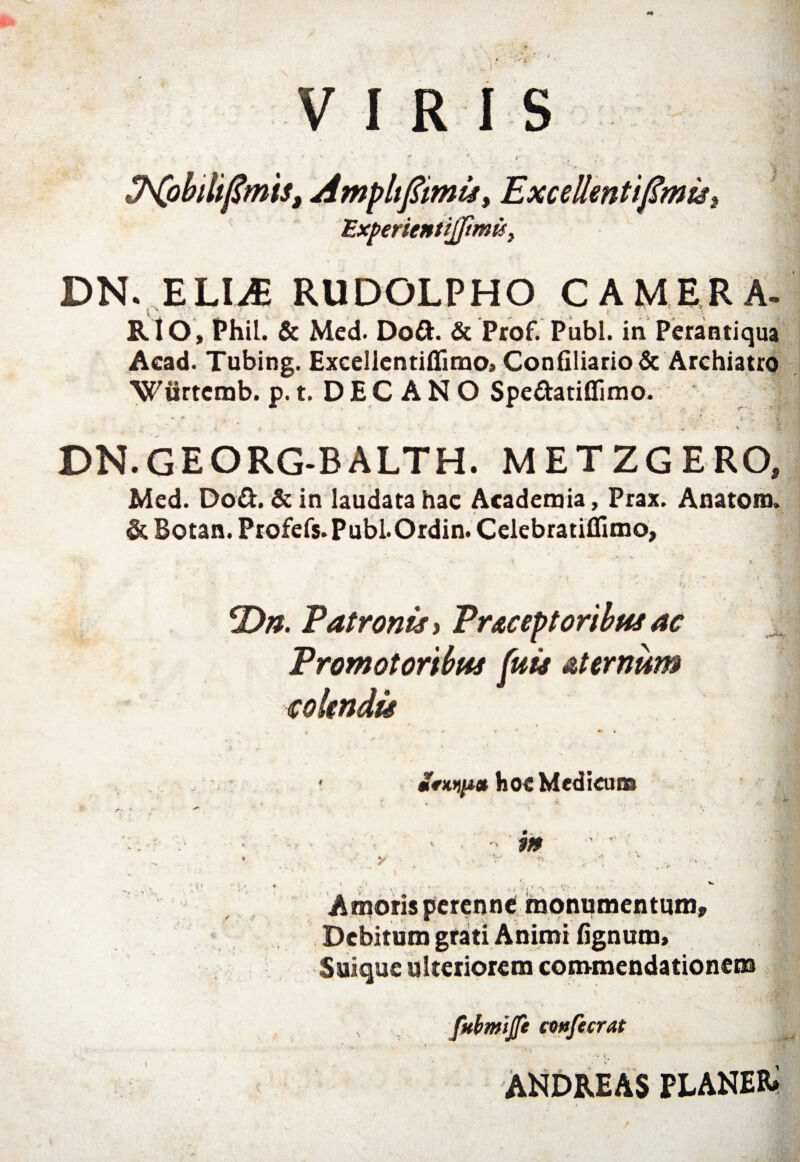 '■''y VIRIS Experientijfmu, DN. ELI.* RUDOLPHO CAMERA. RIO, Phil. & Med. Dod. & Ptof. Pubi, in Perantiqua Acad. Tubing. Excellcntiffimo, Confiliario& Archiatro Wiirtcmb. p. t. DECANO Spedatiflimo. j t '** X'. ‘ , 7,~’ % ’ . * * r ' f V ’ ' . -e * DN.GEORG-BALTH. METZGERO, Med. Dod. & in laudata hac Academia, Prax. Anatona. & Botan. Profefs.Publ.Ordin. Celebratiflimo, ‘Dn. Patronis y Pr&ceptoribns ac Promotoribus fuis aternum colendis mfwp* hoe Medicum -* Vi m ■ i > t ’ Amoris perenne monumentum. Debitum grati Animi lignum» Suique ulteriorem commendationem , fitbmijfe coufecrat ‘ . . . • V. ANDREAS PLANER»