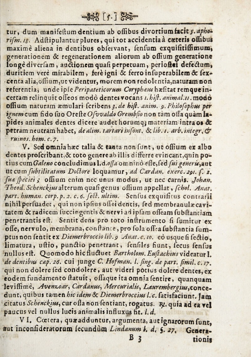 tur, dum manifeiium dentium ab offibus divortium facit f.aphe* rifm. i§. Adftipulantur plures, qui tot accidentia a catteris ofiibus maxime aliena in dentibus obfervant, fenfum exquifitiffitnunij generationem & regenerationem aliorum ab offium generatione longe di verfam, audionem quafi perpetuam, periofiti defcdum* duritiem vere mirabilem, fere igni & ferro infuperabilem & fex* centa aliaToffium,ut videntur, morem non redolentia,naturam non referentia, unde tpic Peripateticorum Corypham haelitat remque in¬ certam relinquit offcos modo dentes vocans i.hift. animal, u .modo offium naturam aemulari fcribensj.^ hi fi. anim. g.Philofophus per ignem cum fido fuo Orefte Ofuvaldo Grembfio noo tam offa quam Ia¬ pides animales dentes dicere audet horumqj materiam intrao» & petram neutram habet, dealim. tartari inf&m, Sclib.i. arb.integrs& ruinos. hom. c. 7. V. Sed omnia haec talia & tanta non funt, ut offium ex albo dentes profcribant,& toto genere ab illis d ifferre evincant,quin po® tms cumGaleno cQnc\u&\mui\A»ofJa omnino ede, fed fui generis^ aut ut cumfubtilitatum Dottore loquamur, ad Cardan. exerc.291. f. 2, fu# Jpeciei; offium enim nec unus modus, ut nec carnis. Johan. Theod. Schenckius alterum quafi genus offium appellat, fchoL Anat. pare, human. corp.p.2. c.6. feEl. ultim. Senfus exquifitus contrarii nihil perfuadet, qui non ipfius offei dentis, fed membranulaecavi® tatem & radicem fuccingentis & nervi ad ipfam offeam fubftannam penetrantis eft, Sentit dens pro toto inftrumento fi fumitur ex offe, nervulo, membrana,conftan e,pro fola offrafubftantia fum- $lx\snQn[tnt\ttyLDiemerbrocciolib.$ Anat. c. 10. eo usque fi fedio? limatura, uftio, pundio penetrant, fenfilcs fiunt, fecus fenfas nullus eil. Quomodo hicfluduet Bartholom.EuJlachius videatur1* de dentibm cap. 26. cui junge C. Hofman. L fing. de part. fimil. c. /7. qui non dolere fed condolere, aut videri potius dolere dentes, ex eodem fundamento ftatuit, offaque ita omnia fentirc, quanquam leviffime, Aven&oar, Cardanus, Mercurialis, Laurembergiusjt0nce- dunt, quibus tamen hic idem & Diemerbroccius Lc. fatisfaciunr. Jam enatus Schenclfiut, cur ofla non fentiant, rogatus. ly. quia ad ea vel paucus vel nullus lucis animalis influxus fit. Ld. V l. Coetera, quaeadduntur, argumenta, aut ignarorum funtf aut inconilderatorum fecundum Lmdanum i. d% §. 27, Genera- B I lionii