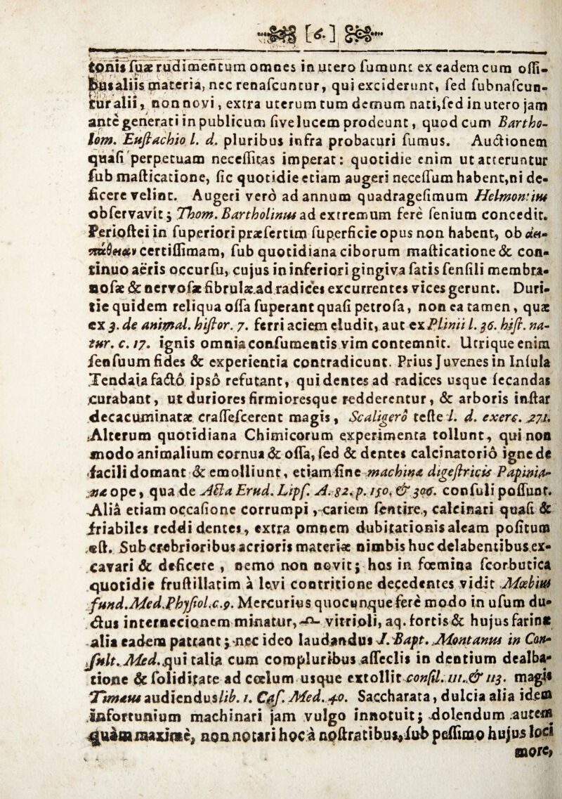 feusaliis materia, nec renafcantur, qui exciderunt, fed fubnafcun- guralii, nonnovi, extra uterum tum demum nati,fed inutero jara ante generati in publicum fivelueem prodeunt, quod cum Bartho- lom. Eufiachio L d. pluribus infra probacuri fumus, Auctionem quafi perpetuam neceffitas imperat: quotidie enim ut atteruntur fub mafticatione, fic quotidie etiam augeri neceffum habent,ni de¬ ficere velint. Augeri vero ad annum quadragefimum Helmonim obfervavit; Tbom. Bartholinus ad extremum fere fenium concedit. Feriofteiin fuperiori praeferam fuperficie opus non habent, ob*«- 5ra0«#i>certi{firaarn, fub quotidiana ciborum mafticatione& con¬ tinuo aeris occurfu, cujus in inferiori gingiva fatis fenfili membra- aofae & nervofx fibrularad radices excurrentes vices gerunt. Duri¬ tie quidem reliqua offa fuperanc quafi petrofa, non ea tamen, quae cx 3. de animal, hifior. 7. ferri aciem eludit, aut-tuPlinii L 36. kifi. na- tttr.c.17. ignis omnia confutuentis vim contemnit. Ucriqueenim feofuumfides & experientia contradicunt. Prius Juvenes in Infula .Tendaiafadto ipso refutant, qui dentes ad radices usque fecandas curabant, ut duriores firmioresque redderentur, St arboris indar decacuminatac craffefcerent magis, Scaligero tefte i. d. exerc. .772. Alterum quotidiana Chimicorum experimenta tollunt, qui non «nodo animalium cornua & offa, fed & dentes calcinatorio igne de facili domant St emolliunt, etiam fine machina digejlricis Papinifr- iu ope, qua de A&a Ernd. Lipf. A.$2.p. 130, & 300. confuli poffunt, -Alia etiam occafione corrumpi ,■cariem fcntire,, calcinari quaft & friabiles reddi dentes, extra omnem dubitationis aleam pofitum Sub crebrioribus acrioris materiae nimbis huc delabemibus ex¬ cavari & deficere , nemo non novit; hos ia focmina fcorbutica quotidie fruftillatim a \ty\ contritione defedentes vidit fund.Med.Pbjfiolx.g. Mercurius quocunque fere modo in ufum du® <dui internecionem minatur,-a- vitrioli, aq.iortis& hujusfarin# alia eadem patrant; nec ideo laudandus J.Bapt.,Montanus in Can» Jnlt. A4ed.s\ui talia cum compluribus affeclis in dentium dealba¬ tione defoliditate ad coelum usque extollit confil. ur.<& 113. magie Tinuus audiendus//^. /. Cjtf. Med. +o. Saccharata, dulcia alia idem infortunium machinari jam vulgo innotuit; dolendum autem ^uaamaxinte, noanotari hoca npftratibui,fub peffuao hujus loci more. \ *