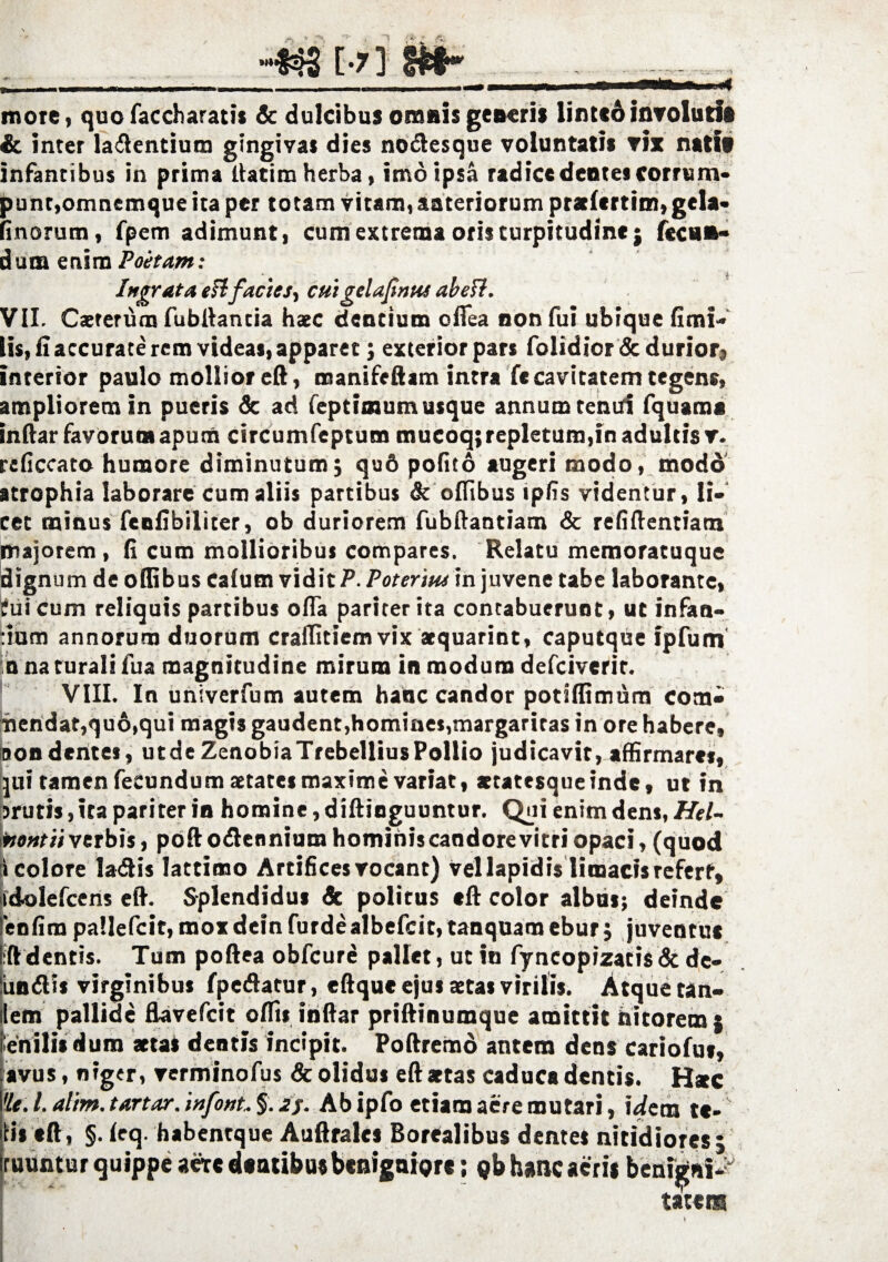 more* quofaccharatis & dulcibus oranis generis lintcdinvolutis & inter latentium gingivas dies nodesque voluntatis vix natif infantibus in prima ltatim herba, imo ipsa radice dentes corrum¬ punt,omnemque ita per totam vitam, anteriorum pratlcrtim, gela* (inorum, fpem adimunt, cum extrema oris turpitudine; fecun- dum enim Poetant: Ingrata eH;facies, cuigelafinus obeli. VII. Csrerum fubdancia haec dentium olTea non fui ubique fimi- lis, li accurate rem videas, apparet; exterior pars folidior & durior3 interior paulo mollior ed, manifeftam intra fccavitatem tegens, ampliorem in pueris & ad feptimum usque annum tenui fquama indar favorum apum circumfeptum mucoq;repletum,in adultis v. reficcato humore diminutum; qud polito augeri modo, modo atrophia laborare cum aliis partibus & ofiibus ipfis videntur, li¬ cet minus fenfibiliter, ob duriorem fubftandam & refidentiam majorem, (i cum mollioribus compares. Relatu memoratuque dignum de odibus cafum vidit P. Poterius in juvene tabe laborante, fui cum reliquis partibus ofla pariter ita contabuerunt, ut infan- :ium annorum duorum craditiem vix aequarint, caputque ipfum n na turali fua magnitudine mirum in modum defciverir. VIII. In univerfum autem hanc candor potiffimum com¬ mendat,qu6,qui magis gaudent,homines,margaritas in ore habere, non dentes, utde ZenobiaTrebelliusPollio judicavit, affirmaret, jui tamen fecundum aetates maxime variat, aetatesque inde, ut in jruris, ita pariter in homine, didinguuntur. Qui enim dens, Htl- mntiivt. rbis, pododenniurahominiscaodorevitri opaci, (quod i colore ladis lattimo Artifices vocant) vel lapidis limacis refert, idolefcens ed. Splendidus & politus ed color albus; deinde fenfimpa!lefcit,moxdeinfurdealbefcit,tanquamebur; juventus l:ddentis. Tum podea obfcure pallet, ut in fyncopizatis & de- undis virginibus fpedatur, edque ejus aetas virilis. Atque tan» ilem pallide flavefcit odis indar priftinumque amittit nitorem; enilis dum aetas dentis incipit. Podremd antem dens cariofut, avus, niger, verminofus & olidus ed aetas caduca dentis. Haec 'It. I. alim. tartor, mfont. §. oj. Ab ipfo etiam aere mutari, \dem te- tii ed, §. Icq. habentque Audrales Borealibus demes nitidiores; ruuntur quippe aere dentibus benigniore; ob hanc aeris benigni- tatem