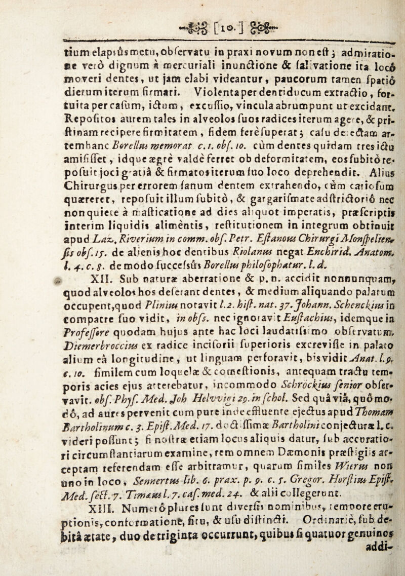 ■Xtx [l» ] g»« tium elaptiismetu,obfervatu in praxi novum non eftj admiratio, ce veto dignum n roereuriali inun&ione & (a! vatione ita loo& moveri dentes, ut jam elabi videantur, paucorum tamen fpatio dierum iterum firmari. Violentaperdentiducum extrario, for* tuita per cafum, ici uro v excufiio, vincula abrumpunt urexcidant, Repoficos aurem tales in alveolos fuosradicesiterum age e,&prr- ftinam recipere firmitatem , fidem ferefuperatj calu deie&aoo ar« temhanc Borellm memorat c.r. obf. to. cum dentes quidam tres i&u amififiet, idqueaegre valdefertet obdeformitatem, eosfubitdre* pofuit joci g'atia & firmatositerucniuo loco deprehendit. Alius Chirurgus per errorem fanum dentem extrahendo, cum catiofum quaereret, repofuit illumfubito, & gargarifmateadftri<Sori6 nec conquiete a rrafticatione ad dies aliquot imperatis, pracfcriptit interim liquidis alimentis, reftitutionem in integrum obtrouit apud Laz,, Riverium in comm. obf. Petr. Eflanom ChirurgiAfon/pelien* fis obf. 17. de alienis hoc dentibus Riolanus negat Enchirid, Anatem. I. 4.. c. g. de modo fuccefsus Borellttsphilofopbatur. t. d, XII. Sub naturae aberratione & p. n. accidit nonnuncpuam, quod alveolo* hos deferant dentes, Sc medium aliquando palarum occupent,quod Plinitu notavit 1.2. hi/}.nat. g7.Johann. Schencktusm Compatrc fuo vidit, inobfs. nec ignoravit Eujlachim, idemqueia Profejfrre quodam hujus ante hac loci laudaufsrno o b fi r va 11: m, Diemerbroccitts ex radice inciforti fupetioris excrevifle in palato alium ea longitudine, ut linguam perforavit, btsvidi tAnat.l.fi. e. io. fimilemcum loquelae & comeftionis, antequam travfo tem¬ poris acies ejus atterebatur, incommodo Sehrockius fentorobfer- vavit. obf. Phyf. Med. Joh Htlvvigi 2p. infchol. Sed qua viat, quomo* do, ad aurt«pervenit cum pure indeeffluenre eje&uszpu&Thomam Bartholinum c. 3. Epifi.Med. 17. do£f ffimae Bartholini con)e6tms 1. c. videri p-offunt 5 fi noftrac etiam locus aliquis datur, fub accuratio¬ ri circumftantiarumexamine,rem omnem Daemonis praeftigiis ac¬ ceptam referendam effe arbitramur, quarum fimiles Wierm non uno in loco, Sennertm lib. 6. prax. p. p. c. 7. Gregor. Horjfmi Eptf . APed.feff. 7. Tinutml. 7. c*f med. 24.. & alii Collegerunt. XIII. Numetoplureslunt diverfi» nominibus, retnoore eru¬ ptionis, confert» at ienfc, ficu, &ufudiffintSh Orriinarie,fubde- bita*tate, duo de triginta occurrunt, quibu» fi quatuor genuinos