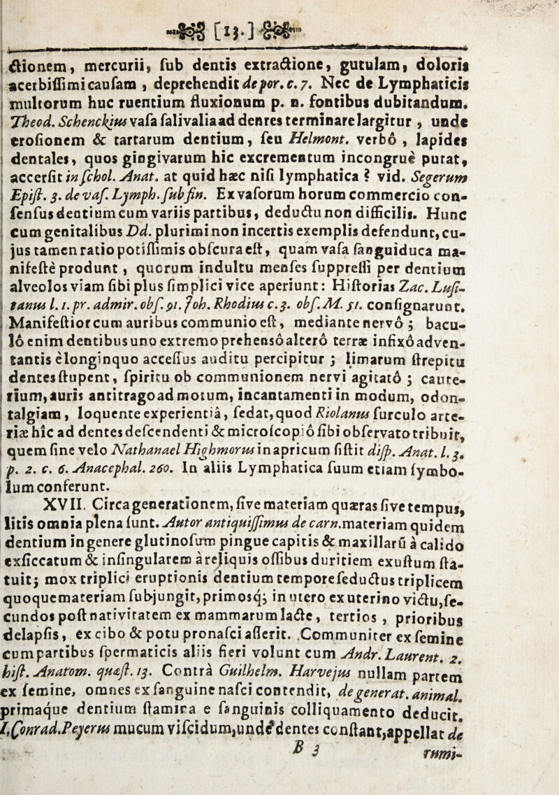 iflionem, mercurii, fub dentis extraftione, gutulam, doloris aceibiflimicaufara , deprehendit de por. e. 7. Nec de Lymphaticis multorum huc ruentium fluxionum p. n. fontibus dubitandum, Thscd. SchcnckitMvafa falivaliaad dentes terminare largitur , unde erofionem & tartarum dentium, feu Helmont. verbo , lapides dentales, quos giogivarum hic excrementum incongrue purat, accerfit in fchol. Anat. at quid haec nifi lymphatica ? vid. Segetum Epifi. 3. de vaf. Lymph.fubJin. Ex vaforum horum commercio ton- fenfus dentiumcum variis partibus, dedudtunon difficilis. Hunc cum genitalibus -Ddjjlurirai non incertis exemplis defendunt, cu¬ jus tamen ratio potiflimisobfcuraeft, quam vafa faoguiduca ma« nifefte produnt, querum indultu menfes fupprelfi per dentium alveolos viam (ibi plus fimplici vice aperiunt: Hiftorias Zac. Luji- tanui l.i.pr.admir.obf. 91. foh. Rhodim c. 3. obf.Af.j/. confignarunt. Manifeftiorcum auribus communio eft, mediante nervo; bacu¬ lo enim dentibus uno extremo prehensoaltero terrae infixoadven- tantis elonginquo accefius auditu percipitur ; limarum ftrepitu dentesftupent, fpiricu ob communionem nervi agitatd j caute¬ rium, auris antitragoad motum, incantamenti in modum, odon- talgiam, loquente experientia, fedar,quod Riolanm furculo arte¬ riae hic ad dentes defeendenti <Stmicro(copi 6 libi obfervato tribuit, quem fine velo Nathanael Highmorus in apricum fi fti t dijp. Anat. L. ?. p. 2. c. 6. Anacephal. 260. In aliis Lymphatica fuum etiam (ymbo- lum conferunt. XVII. Circa generationem, live materiam quaeras five tempus, litis omnia plena funt. Autor antiqutJfmHs dervovr.materiam quidem dentium in genere glutinofum pingue capitis & maxillarfi a calido exficcatum& infingularern a reliquis oflibus duritiem exuftum (la¬ tuit j mox triplici eruptionis dentium temporefedudus triplicem quoquemateriam fubjungir, primosqi in utero ex uterino vidu,fe- cundospoftnativitatem ex mammarum Iade, tertios, prioribus delapfis, ex cibo & potu pronafei aderit. Communirer ex femine cumpartibus fpermaticis aliis fieri volunt cum Andr.Laurent. 2. hift. Anatem. qu&fl.iq. Contra Guilhelm. Harvejus nullam partem ex femine, omnes ex fanguine nafei contendit, degenerat, animal. primaque dentium ftamira e fanguinis colliquamento deducit l,tynrad.?eyerni raucum vifcidum,unde*dentes conflant,appellat de