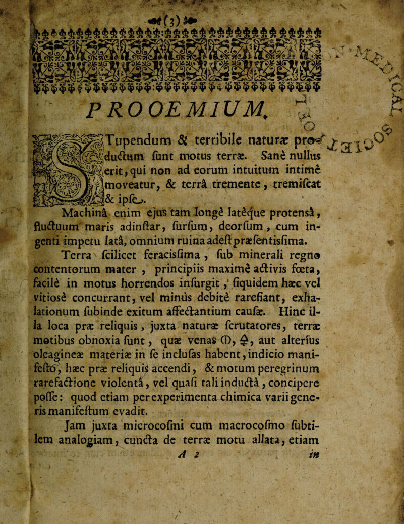 klw^lw^ PROOEMIUM, ^ ? A- :> M _?■•. ^Sr A X. 'J*L ■ it \ Y7 > H? A o jTupendum & terribile natur* prW'>• Jdudum funt motus terrae. Sane nullus ierit,qui non ad eorum intuitum intime [moveatur, & terri tremente, tremifeat .. .H&ipfo. ^ . ... * Machinl enim ejus tam Iong& lat£que protensi, fluduum maris adinftar, furfum, deorfum, cum in¬ genti impetu lad, omnium ruina adeftpraefentisfima. Terra' (cilicet feracisfima , fub minerali regno contentorum mater , principiis maxime adivis foeta, facild in motus horrendos infurgitfiquidem haec vel vitiosi concurrant, vel minus debite rarefiant, exha¬ lationum fubinde exitum affectantium caufae. Hinc il¬ la loca prae reliquis, juxta naturae ferutatores, terrae motibus obnoxia funt, quae venas 0, aut alterius oleagineae materia in fe inclufas habent,indicio mani- feftd^ haec pra reliquii accendi, & motum peregrinum rarefadione violenta, vel quafi taliinduda ,concipere poffe: quod etiam per experimenta chimica varii gene¬ ris manifeftum evadit. Jam juxta microcofmi cum macrocofmo fubti- lem analogiam, eunda de terrae motu allata, etiam A z in - O aio >*• &