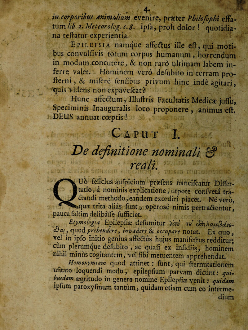 4« in corporibus mimulium evenire, pratter Pbilofophi effa¬ tum hb, 2. Meteorolog. c.<f. ipfa, proh dolor ! quotidia¬ na teftatur experientia. Epilepsia namque affedus ille eft, qui moti¬ bus convulfivis totum corpus humanum , horrendum in modum concutere, & non raro ultimam labem in¬ ferre valet. Hominem vero defubito in terram pro- fterni, & mifere fenfibus privum hinc inde agitari, quis videns non expavefeat? Hunc affedum, Illuftris Facultatis Medies juffu. Speciminis Inauguralis loco proponere , animus cft. DEUS annuat coeptis! Gap ut I. :5 • v . i i ’ , . r .... . t v ...<>. r\ Ve definitione nominali & reali. QHH Ub felicius aufpicium prfcfens rancifcatur Dilfer- tatio^a nominis explicatione, utpote confveta tra- dandi methodo, eandem exordiri placet. Ne vero, quis trita alias funt, operose nimis pertradentur, pauca faltim delibalfe fufficiet. Etymologia Epileplise defumitur W nj 3h\au$dv£- j quod prehendere, invadere & occupare notat. Ex quo , vel in ipfo initio genius affedus hujus manifeftus redditur; cum plerumque defubito , ac quali ex inlidiis, hominem nihil miniis cogitantem, vel libi metuentem apprehendat. Homonyrmam quod attinet: funt, qui fternutationem ufitato loquendi modo, epilepfiam parvam dicunt: qui- biudam aegritudo in genere nomine Epilepfiae venit; quidam ipfum paroxyfmum tantum, quidam etiam cum eo interme¬ dium