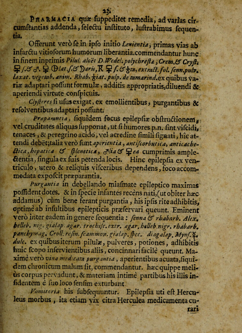 , ^ . tflAUMACiA qu* fuppeditet remedia, ad varias ci t- cumftantias addenda,feleftu inftituto, luftrabimus fequen- th, ~ ^ OfFerunt vero fe in ipfo initio Lenientia > primas vias ab infar&u vitioforum humorum liberantia.commendantur hunc in finem inprimis Pilul. alo et DlFedcL polychrefta, Crem,& Cryjh d*. ¥ (bktifi&DtrKSR ^ f&extrafl.foL fenn,pulvm laxat\ vegemh. amw. Rhab. £iat.pulp. de mmarind.tx quibus Va- rise adaptari polTunt formula:, additis appropriatis,diluendi aperiendi virtute confpiciiis. Clyfieres fi ufus exigat, ex emollientibus* purgantibus 8c refolventibus adaptari poliunt; prdipamntia, fiquidem focus epilepfia: obftrudionem * vel cruditates aliquas fupponat, ut fi humores p.n. fint vifcidi, tenaces , & peregrino acido, vel acredine fimili lignati, hic at¬ tendi debet*,talia vero funt aperientia, antifcorbutica, anticache- fticdyhepatica & fpleneticAy fgea cumprimis ample- fientia, lingula ex luis petenda locis. Hinc epilepfia ex ven¬ triculo, utero & reliquis vifceribus dependens, foco accom* modata expofcit praeparantia. Purgantia in debellando miafmate epileptico maximas polfident dotes. & in fpecie infantes recens nati,(ut obiter hsec addamus) cum bene ferant purgantia, his iplis rite adhibitis, optime ab infultibus epilepticis pnefervari queunt. Eminent vero inter eadem in genere fequentia: fenna & rbabarb. Alex, belleb. nigigialap, agar, trocbifc.extr, agar, biUeb nigr. rhabarb, pancbymag. Croll.rejin,fcammoyi.gialap,fhec. diagaUp, Mynffy, dulc. ex quibus iterum pilula?, pulveres, potiones, adhibitis huic fcopo inferviemibus aliis, concinnari facile queunt. Ma¬ xime vero vina medicam purgantia, aperientibus acuata,fiqui¬ dem chronicum malum Iit, commendantur, hjec quippe meli¬ us corpus pervadunt, & materiam intime partibus his illis in- fidentem e fuo loco fenfim exturbant Vomitoria his fubfequuntur. Epilepfia uti eft Hercu¬ leus morbus , ita etiam vix citra Herculea medicamenta cu¬ rari