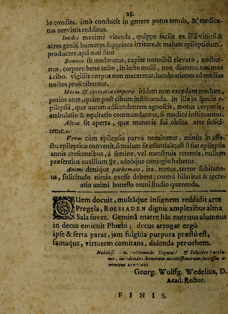 tus nervinis redditus. Inedia maxime vitanda, quippe facile ex iliavitiofi& acres geniti humores fuperiora irritare,& maluni epilepticum^ producere,apu nati funt. —> Somnus fit moderatus, capite nonnihil elevato , nodur- nus, corpore bene tedo, in ledo molli, non diiirnus?n^mox i cibo, vigiliis corpus non maceretur.lucubrationes ad medias nodes profcribantur. ; ' . Motm & exercitia corporis itidem non excedant modum, potius ante, quam poft cibum inftituenda. in illa in fpecie e- pilepfia,qua? auramadfeendentemagnofeit, motus corporis, ambulatio & equitatio commendantur, fi modice inftituantur. A tuus fit aperta , qpse muneris fui oblita arte folici- teturi*. -;pv: • ;;; ;v -v Venus cum epilepfia parva nominetur, minus inaffe- du epileptico convenit,fi malum fit effentiale;aft fi fiat epilepfia annis crefcentibus, a femine , vel menftruis retentis, nullum praefentius auxilium ?e, adeoque conjugio habetur* Animi denique pathemam, ira, metus, terror fubitane- us, folicitudo nimia exeffe debent; contra hilaritas & recre¬ atio animi honefta omniftudio quaerenda. i ' -■ - »)Mi>i nwin'I1T-T-1—r~i m<■«■*trm—****** 'Wimmm ■ m *-■ *i!*•»■'** ■ Ucm docuit, multaque infignem reddidit arte Pregela, B oe s i a d e n dignis amplexibus alma Sala fovet. Gemini matre hic nutritus alumnus in decus emicuit Phoebi 5 decus arrogat ergo ipfc& ferta parat, jam fulgida purpura pracftoeft, famaque, virtutem comitans, didenda per orbem. Nobili(f. Vn. i:odorando Dignus ! & Feliciter ! Accla¬ mo , incidendos honorum mcntifjimorumfuccejfm ** nimitus txo^ans Georg. Wolffg. Wedelius, D. Acad. Redor. FINIS.