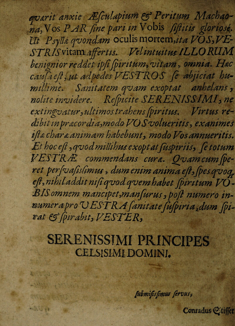 ’ritum (ifiitis Ut 'PsyJU qvondam oculis mortem,ita VOS, VE- STRIS vixzxsx affertis. Vel intuitm ILLORUM benignior reddet ipfi'ffmitumpvitam * omnia. Hac catsfa efijfik adpedes VESTR O S fi abjiciat hu¬ millimi.. Sanitatem qvam exoptat anhelam ? nolit e irmidere. Refiicite SE REN ISSIME ne ex:tinduaturyultimostrahensfiiritm. Virtus re* Shitmpr&cordia,modo VO Svolueritis, exanimes ifi& char&animam habebunt3t modo Vos annueritis. Ethocefi yOjvodmtUihrn exoptat fiispiriis, fi totum VESTE. T commendans cura. Qyam cumfie¬ ret pcrfijafisfimns»dum enim anima e fi,fies qvocp e fi. nihil addit mfi quod qvem habet fiintum VO¬ MIS omnem mancipet jnanfurus 3 pofi numero in- numera pro UESTRAfanitatejufiiriafium fii- tat &fiirabit3 VESTER, SERENISSIMI PRINCIPES CELS1SIMIDOM1NJ, [uhmiftsfmm fe?vus$ * 4