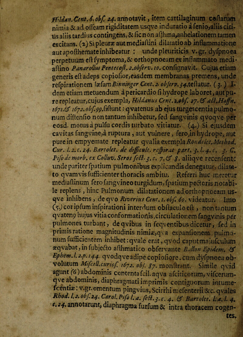 MiUdyi.Cent. 6.obf 24. annotavit, item cartilaginum certarum nimia & ad ofleam rigiditatem usqve indarado i fenio,aliis eid¬ us aliis tardius contingens, &(icnon arthma,anhelationem tamen excitans, (2) Si pleurae aut mediartini dilatatio ab inflammatione aut apofthemateinhibeatur : unde pleuriticis v. gr. dyfpnoea perpetuum ertfymptoma,& orthopnoeam ex inflammato medi- artino PanaroUus Pentecoft. 2.obfirv. 10♦ confignavit. Gujus etiam generis ert adeps copioflor,easdem membranas premens, unde refpirationem \zhmBwninger Cera. 2,0bferv.34Azba.Kux. (3. ) I- dem etiam metuendum a pericardio fl hydrope laboret, apt pu¬ re repleatur,cujus exempla, Hildanus Cent. i.obf 27. &aft.Haffn. 1671.& 1672. obf.^.firtunt: q vatenus ab ejus turgescentia pulmo¬ num diflenflo non tantum inhibetur, fed fangvinis q voqve per eosd. motus a pulfu cordis turbato vitiatur. (4.) Si ejusdem cavitas fangvine,a ruptura , aut vulnere, fero,in hydrope, aut pure in empyemate repleatur qvalia exempla Ronddet.Metbod. Cur. 1.2. c. 24. Bartokt. de difficult. reffirat part. 3. L 4. c. 3. C Pifode morb. ex Colluv. Seros fctt-3. c. 7. & $. aliiqve recenfent* unde pariter fpatium pulmonibus explicandis denegatur, dilata¬ to qvamvisfufficienter thoracis ambitu. Referri huc meretur mediartinum fero fangvinco turgidum, fpatium pedoris notabi¬ le replens, hinc Pulmonum, dilatationem ad orthopnoeam us¬ qve inhibens, de qvo Riverius Cent. 1. obf 60. videatur. Imo C5J cor iplum infpirationi interdum obflaculo ert , non tsntum qvatenp hujus vidaconformationis,circulationem fangvinis per pulmones turbant, deqvibus in feqventibus dicetur, fed in primis ratione magnitudinis nimia?,qva expanfionem pulmo¬ num fufhrientern inhibet:qvale erat,qvod caputsna;ufculum aeqvabat,in fubjedo arthmatko obfervante Bdton Epidem. & Epbem.l.2.p. 144, qvodqveadipe copiofiore. cum dyfpnoea ob¬ volutum Mifidl.curiof 1672. obf. 37. monrtrant. Simile qvid agunt (6)abdominis contentafcil.aqva afciticorum, vifccrum- qve abdominis, diaphragmati imprimis contiguorum intume- fcentia?: v.gr. omentum pingvius, Scirrhi mefenterii &c. q vales Rbod. 1.2. obf. 24. Carol. Pifi l4 a. feti. 3. c, 4. & Bartolct. lia.l.4. c*^.annotarunt,diaphragma furfum& intra thoracem cogen- ' , tes.