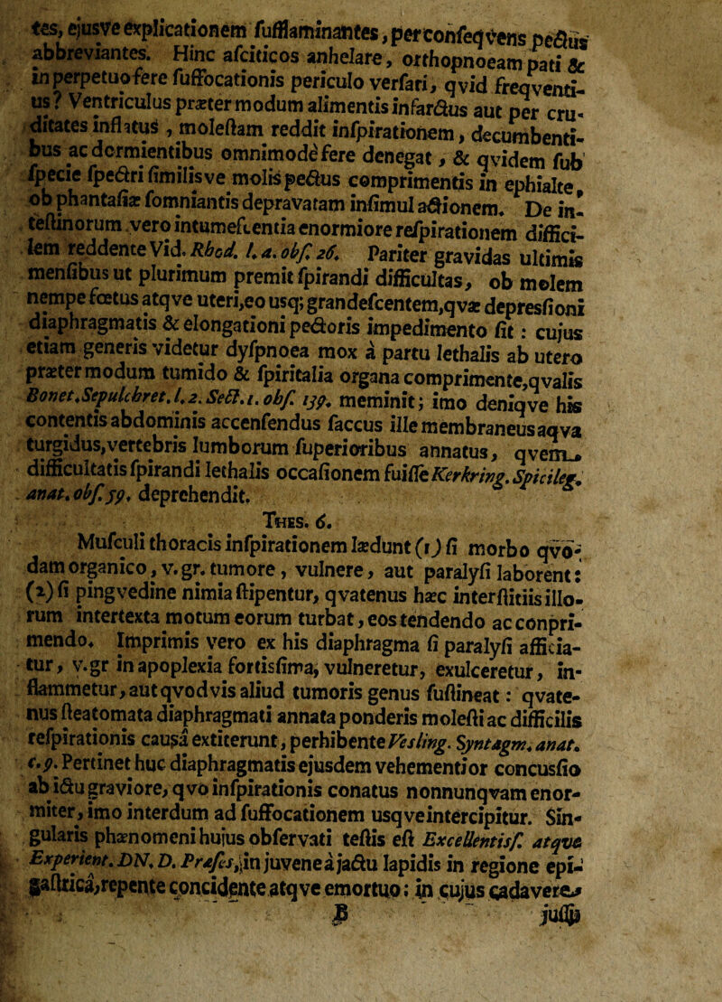 <ss, ejus ve explicationem fufflaminantes, perconfeflvens pc<5us • ... a a a « . are > orthopnoeam pati 5c *n perpetuo fere fuffbcationis periculo verfari, qvid freqventi- us? Ventriculus prater modum alimentis infardas aut per cru¬ ditates infhtuS ,moIeftam reddit infpirationem, decumbenti¬ bus ac dormientibus omnimode'fere denegat ,& qvidem fub fpecie fpedrifimilisve molis pe&us comprimentis in ephialte ob phantafe fomniantis depravatam infimul adionerm De in! teftinorum vero intumefcentia enormiore re/pirationem diffici- Jem reddente Vide Rbod. 4 a. obf 26. Pariter gravidas ultimis menfibus ut plurimum premit fpirandi difficultas, ob molem nempe foetus atq ve uteri,eo usq; grandefcentem,qvar depresfioni diaphragmatis & elongationi pedoris impedimento fit: cujus etiam generis videtur dyfpnoea mox a partu Iethalis ab utero praeter modum tumido & fpiritalia organa comprimente,qvalis Bonet.Sepulckret.42.Se6l./.obf 13?. meminit; imo deniqve his contentis abdominis accenfendus faccus ille membraneus aqva turgidus,vertebris lumborum fuperioribus annatus, qvem^ difficultatis fpirandi Iethalis occafionem fuiffeKcrbrinp, Spicilct* anat.obf.jp, deprehendit. Thes. 6. Mufculi thoracis infpirationem Indunt (t) fi morbo qvo- dam organico, v. gr. tumore, vulnere, aut paralyfi laborent: (2) fi pingvedine nimia ftipentur, qvatenus hax interflitiis illo¬ rum intertexta motum eorum turbat, eos tendendo acconpri- mendo4 Imprimis vero ex his diaphragma fi paralyfi afficia¬ tur, v.gr in apoplexia fortisfima, vulneretur, exulceretur, in¬ flammetur, aut qvod vis aliud tumoris genus fuftineat: qvate¬ nus fteatomata diaphragmati annata ponderis molefti ac difficilis refpirationis causa extiterunt, perhibente Vesling. Syntagm.anat» c.p: Pertinet huc diaphragmatis ejusdem vehementior concusfio ab idu graviore, qvoinfpirationis conatus nonnunqvam enor¬ miter, imo interdum ad fuffocatiohem usq ve intercipitur. Sin¬ gularis phaenomeni huius obfervati tefiis efi ExceUentisf atqvz Experient. dn, D. Prafs^n juvenea jadu lapidis in regione epi- gaftrica,repente cpncidente atq ve emortuo; in cujus wdavere^ 3 iuflp