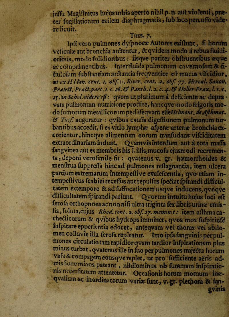 juffu Mngtflratus lunis urbis aperte nihi! p- n. aut violenti, pT*- ter fugilladonem sxilem diaphragmatis, fub loco percudo vide¬ re licuit. Thes. 7* Ipfi vero pulmones dyfpnoea? Autores exiftunt , fi horum Veficula? aut bronchia ardentur, & qvidens modo a rebus fluidi¬ oribus , modo folidioribus: iisqve pariter cbftruentibus a?q ve ac comprimentibus feter iuida pulmonum cavernofam& fi- Molam fubftantfaiii arsiantiafreqventior efi mucus vifcidior , Mt ex H Ihn. ctnf. i. ohf.ii. River, cent. 2. obf 77. Hcrcdl. Saxon, J*r&k8. PraB.part, 7. c. 26. & Pantb. L 2* c.4. & Holler prax. L t. c. 2j«in Schohvideretf: qvem ut plurimum a deficiente ac depra¬ vata pulmonum nucririoneprodire>hancqve modo frigoris mo¬ do Fumorum metallicorum peditfeqvam tfttHdmont. deAfthmat* & Tus/, auguratur : qvibus caufis digeftionem pulmonum tur¬ bantibus accedit, fi ex vitio lymphae afpera: arteria? bronchia ex¬ corientur, hincqve alimentum eorum tranfudans vifciditatem extraordinariam induar* Qyamvisinterdum aut i tota mafla fans vinea aut ex membris his I. ilIis,mucofa ejusmodi recremen¬ ta > deponi verofimile fit: qvatenusv. gr* haemorrhoides Sc menftrua fupprefla hinc ad pulmones refkgnantia, item ulcera partium extremarum intempeftive evalefcentia, qvo etiam in- tempeftivus fcabiei recefius autrepulfiis fpe&at fpirandi difficul¬ tatem extempore & ad fuffocationem usqve inducens^vcqve difficultatem fpirandi pariunt. Qyorum intuitu hujus loci efl ferofa orthopnoea ac non nifi ultra triginta fex libris urina? emis- iis, foluta,cujus Rbod, cent. 2. obf <27. meminit: item afihma ca¬ checticorum & qvibus hydrops imminet, qvos mox fufpiriofe infpiyareepperientia edocet, anteqvam vel thorax vel abdo¬ men colluvie illa ferofa repleatur, tmo ipia fangvinis per pul¬ mones circulatio tam rapidior qvam tardior infpirationem plus mmus turbat, qvatenus ille in fuo per pulmones traje&u horum va.a & compagem eousq ve replet, ut pro fufficiente aeris ad- misfione minus pateant, nihilominus ob fummam infpiratio- ms nrcesfitatem attentetur. Oceafionis horum motuum ina> qvaltum ac inordinatorum variae funt* V* gr« pletfiora it fan¬ gvinis