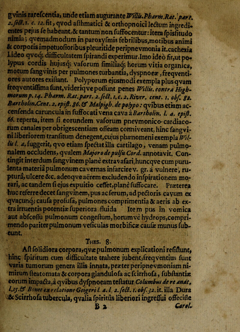 gvinis rarefcemia, unde etiam augurante IFttlu.Pbarm.Rat. ‘p4re. z.fett.u c. i2.fit,qvodafthmatici & orthopnoiciledumingredi* entes pejus fe habeant,& tantum non fuffocentur: item fpisfitudo nimia 5 c^yeniadniodum in paroxyfmis febnIibus,motibus animi & corporis impetuofioribuspicuritideperipnevmonia it.cachexia Lideo qvoqj difficultatem fpirandi experimur.Imo ideo fit,ut po- lypus cordis hujusq; vaforum fimiliaq, horum vitia organica, motum fang vinis per pulmones turbantia, dyspnoea? ,freqventi- ores autores cxiftant. Polyporum ejusmodi exempla plus qvam freqventiffima funt,videriqve pofiunt penes Wdlis. contra Htgh- morump. 14. Pharnt. Rat.part. i.fett. /. c. 2. River, cent. 1. obf. 82. Barthokn.Cent. 2. tpift. #6. & Malpigb. de polypo: qvibus etiam ac- cenfenda caruncula in fufFocati vena czva&Bartbolin. I. a. epift. 66. reperta, item fi eorundem vaforum pnevmonico-cardiaco¬ rum canales per obrigescendam ofleam conniveant, hinc fangvi- ni liberiorem tranfitum denegent,cujus phamomeni exempla Wtl- lis /. -^fuggerit, qvo etiam fpedat illa cartilago, venam pulmo¬ nalem occludens, qvalem Major 0 depulfu Cord. annotavit. Con¬ tingit interdumfangvinem plane extravafari.huncqve cum puru¬ lenta materia pulmonum cavernas infarcire v. gr.a vulnere, ru¬ ptura, ulcere &c. adeoq ve aerem excludendo infpirationem mo¬ rari, ac tandem fi ejus expuitio cefifet,plane fufFocare. Prarterea huc referre decet fangvinem, pus ac ferum, ad pedoris cavum ex qvacunq,-caufa profufa, pulmones comprimentia & aeris ab ex¬ tra irruentis potentisefuperiora fluida Item pus in vomica aut abfceffu pulmonum congeftum, horum ve hydrops,compri¬ mendo pariter pulmonum veficulas morbific* caufe munus fub- eunt. :V.:AA . Tms. 8. hinc fpiritum cum difficultate trahere jubent,freqventius funt varia tumorum genera illis innata, praeter peripnevmoniam ni¬ mirum fteatomata & corpora glandulofa ac fcirrhofa, fubfiantise eorum impada,a qvibus dyfpnoeam teflatur Columbus de re anat♦ Bonet ex relatione Geigeri t a. I 2. feci. i. obf 32. it. illa Dura & Scirrhofa tubercula, qvalia fpiritus liberiori ingreffui offecifie B % GareL
