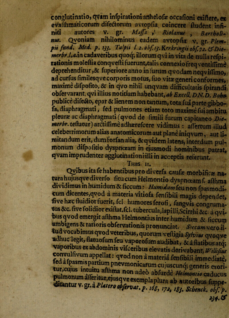 conglutinatio, qvam infpirationi anhelofe occafioni exsilere, at evailhmadcorum difeSorum avtopfia coincere ftudent infi- nid autores v. gr. »’ Molarius , Bartholi¬ ni#. Qvoniam nihilominus eadem avtopfia: v. gr. Plem- piifitnd. Mei. p. ijj. Tulpii l. *. bbf.tj. VLerknngH ebfaz. &QU- merbr.La.in cadaveribus quoq; illorum q vi in vita de nulla refpi- rationis moleftia conqvefti fuerunt,talis connexiofreq ventilfim£ deprehenditur ,& fuperiore anno in furum q vodatn neq v illimo, ad curfus fimilesq vecorporis motus, fuo vitae generi conformes, maxime difpolito, & in qvo nihil unqvam difficultatis fpirandi obfervarant, qvi illius notitiam habebant, ab ExceU. DN. D. Rohn publice dife&o, epar & lienem non tantum, tota fua parte gibbo- fa, diaphragmati, fed pulmones etiam toto maxime fui ambitu pleur* ac diaphragmati fqvod de limili furum capitaneo JOie- rtttrbr. teftatur) arctiffime adhsrefcere vidimus : aflertum illud celeberrimorum alias anatomicorum aut plane iniqvum, aut li¬ mitandum erit, dum forfan alia, & q videm latens, interdum pul¬ monum difpofirio dyspnoeam in ejusmodi hominibus patrat, q vam imprudenter aggludnadoniilliin acceptis referunt. Thus. it. Qvibus ita fe habentibus pro di verfa caufe morbifica: na¬ tura hujusq ve diverfo fitu cum Helmondo dyspnoeam f. aflhma dividamus in humidum & ficcum: Humidum feu non fpasmodi- cum dicentes,qvod a materia vitiofa fenfibili magis dependet, fi ve hsc fluidior fuerit, fel humores ferofi, fangvis conarama- tus&c. five folidior exiftat.fcl. tubercula.lapilli,Scirrhi&c°i qvi- bus qvod emergit aflhma Helmontius inter humidum & ficcum & vaLiuiiib pronuneiat. otccurnv^ro il 4ud vocabimus qvod veteribus, quorum veffigia Syhius qvoqv adhucdegit,flatuofumfeu vaporofnmaudibat, &iflatibusatq cxabdoffm,s v'fceribus elevatis deri vabant, mUifm f^Ift,lfiVUraapP-eUat: T*>d non a materia fenfibili immediate nnlmnnn^ ir^ fth-ma n0n ade° abfurde Mmontto caducu E ™ exempla plura ab »u'«ibus fuppe «Utuntur v. gr. a P Utero obfavat. p. l(s, ,7h ,Sj> Scbenck $