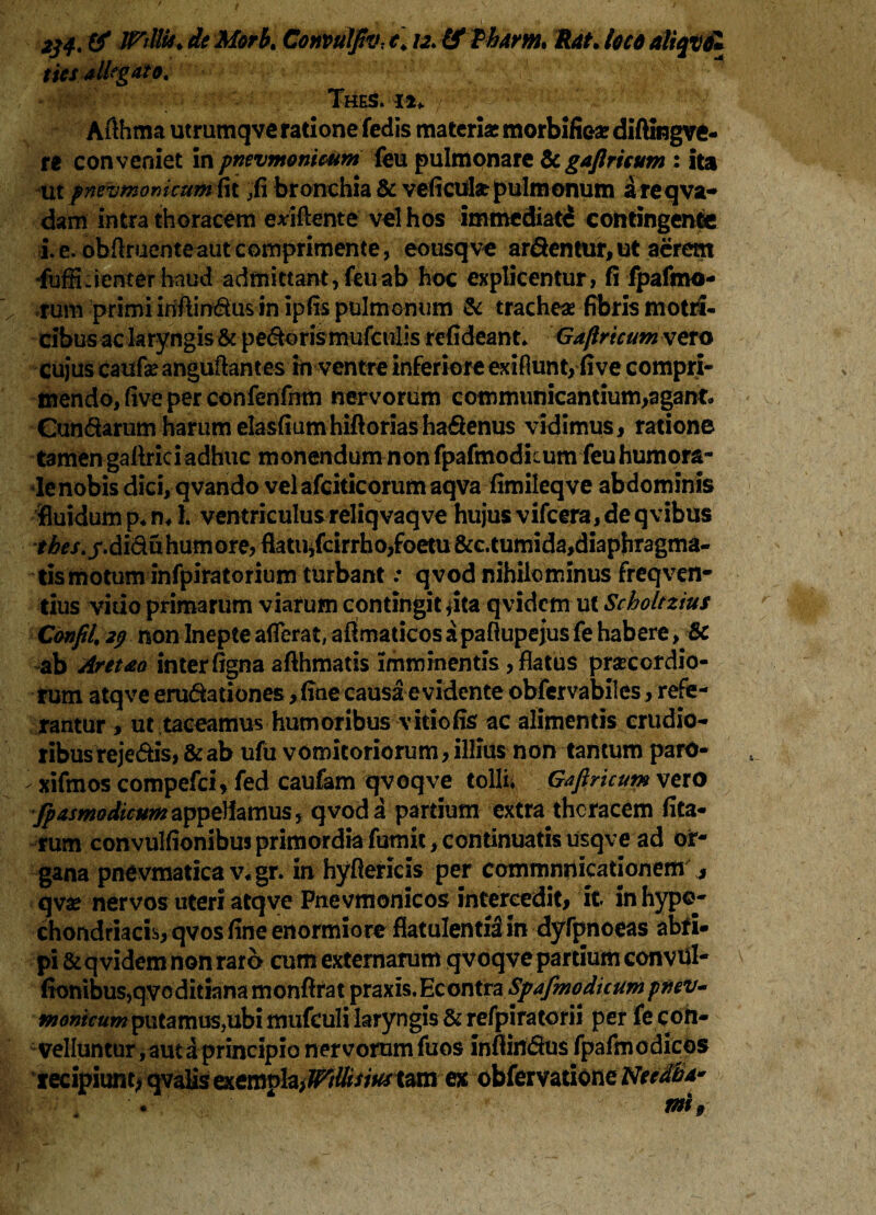 jVJ'r*.; •• ; . r; .■ ; r ‘ t ' H « ,4 • £< jnJHr*- jfe Morb. Convulfiv-, c\ 12. (f Tham* Rat• loco aliqvol tics allegato, Thes. 11* Aflhma utrumqve ratione feclis materi* morbifie* diftingve- ti conveniet in pnevmonicum feu pulmonare &gaflricum : ita ut pneumonicum fit fi\ bronchia & velicui* pulmonum a re q va¬ dam intra thoracem eviftente vel hos immediati contingente i. e. obftruente aut comprimente , eousqve arcentur, ut aerem -fuffiwienter haud admittant, feu ab hoc explicentur, fi fpafmo- rum primi iriftindus in ipfis pulmonum & trachea? fibris motri- cibus ac laryngis & pedoris mufculis refideant* Gaflricum vero cujus caufae anguftantes in ventre inferiore exiflunt, live compri¬ mendo, live per confenfnm nervorum communicantium,agant* Cun&arum harum elasfiumhiftoriasha&enus vidimus, ratione tamen galtriciadhue monendum non fpafmodicum feu humora¬ le nobis dici, qvando vel afciticorumaqva fimileqve abdominis fluidum p*m 1. ventriculus reliqvaqve hujus vifcera, de qvibus tbes. /.diduhumore, flatiHfcirrho,foetu &c.tumida,diaphragma- tis motum infpiratorium turbant: qvod nihilominus freqven- tius vitio primarum viarum contingit jita-qvidem u( Scholtzius Confil\ 2$ non Inepte afferat, aOmaticos a paftupejus fe habere, & ab Arcuo inter figna afthmatis imminentis, flatus praecordio¬ rum atqve erudationes, fine causa e vidente obfervabiies, refe¬ rantur , ut taceamus humoribus vitio fis ac alimentis crudio¬ ribus rejedis,& ab ufu vomitoriorum,illius non tantum parO- ^ xifmos compefci, fed caufam qvoqve tollii Gaflricum vero fpasmodicunc^^mnSi qvoda partium extra thoracem lita¬ rum convulfionibus primordia fumit, continuatis usqve ad or¬ gana pnevmatica v,gr. in hyftericis per commnnicationem , qv* nervos uteri atqve Pnevmonicos intercedit, it in hypo¬ chondriacis, qvos fine enormiore flatulentiiin dyfpnoeas abri¬ pi & q videm non raro cum externarum qvoqve partium convul- fionibus,qvo ditiana monfirat praxis. Econtra Spafmodicum pnev- tnonkumputa mus,ubi mufculi laryngis & refpiratorii per fe con¬ velluntur , aut a principio nervorum fuos inftifldus fpafmodicos recipiunt* qvalis exempla,tam ex obfervatione Nccdba*