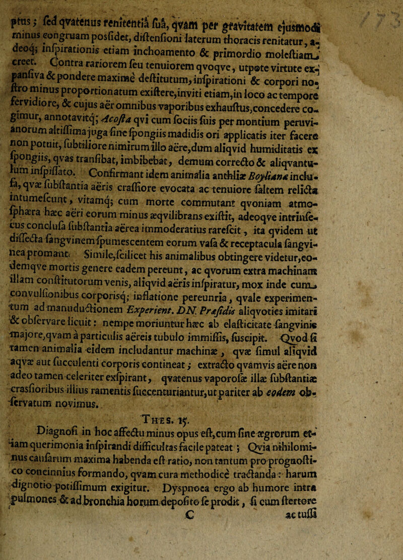 ptus; CcA qnttnus renitenda fua, per gravitatem ejusmodi minus congruam posfidet, diftenfioni laterum thoracis renitatur, a. deoq; infyirationk etiam inchoamento & primordio moicftiatnj creet. Contra rariorem feu tenuiorem qvoqve, utpote virtute ex*»’ panhva& pondere maxime deftitutum,inipirationi & corpori no.' nro minus proportionatum exiftere,inviti etiam,in loco ac tempore ervi iore, & cujus aer omnibus vaporibus exhauftus,concedere co¬ gimur, annotavitq; Acofta qvi cum iocirs fu is per montium peruvi- anorum altimma juga fine Ipongiis madidis ori applicatis iter facere non potuit, fabtiliore nimirum illo aere,dum aliqvid humiditatis ex pongiisj qvas tranfibat, imbibebat, demum corredlo & aliqvantn- um ittlpiflato. Confirmant idem animalia anthlisr BojdUn* indu. to,qva:fubftantia aeris craffiore evocata ac tenuiore faltem relidis mtumekunt, vitamq; cum morte commutant qvoniam atmo- iphaera haec aeri eorum minus aeqvilibransexiftit, adeoqve intrinle- cuf conclufa fubftantia aerea immoderatius rarefcit, ita qvidem ut d media fangvinemipumescentem eorum vafa & receptacula fangvi- nea promant. Simile,(cilicet his animalibus obtingere videtur,eo- demqve mortis genere eadem pereunt, ac qvorum extra machinam iham conftitutorum venis, aliqvid aeris infpiratur, mox inde cum.* convuHiombus corporisq,- inflatione pereunria, qvale experimen¬ tum ad manududlionem Experient. DN, Pr&fidis aliqvoties imitari 3c obfervare licuit: nempe moriuntur h%c ab elaflickate (angvinic majore,qvam a particulis aereis tubulo immiffis, fusciph. Qvod fi tamen animalia eidem includantur machinas, qvas fimul aliqvid aqvae aut fucculenti corporis contineat ,* extradlo qvamvis aere nos adeo tamen celeriter exfpirant, qvatenus vaporoise illas fubftantiae crasfloribus iliius ramentis fuccenturiamur,utpariter ab eodem ob- ■ftrvatum novimus. ' x Thes. 15. Diagnoh in hoc affedu minus opus efl,cum fine aegrorum et- ‘iam querimonia inlpirandi diflicultas facile pateat; Qvia nihilomi¬ nus caularum maxima habenda eft ratio, non tantum pro prognofti- co concinnius formando, qvam cura methodice tradlanda : harum dignotio potiflimum exigitur. Dyspnoea ergo ab humore intra pulmones & ad bronchia horumdepofite fc prodit, fi cum ftertere ac tulG C