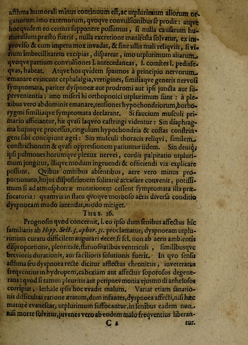 afthma humorali minus continuum eff,ac utpltirirauffi aliorum #«. ganorum imo externorum,qvoqve convulfiooibus (e prodit: atqvc hocqvidem eo certius fupponere poflumus, fi nulla caularum hu¬ moralium praefto fuerit, miliaexcrction^mamfcftaTolvatirr, exim- jfrovifb & cum impetu mox invadat, & fine ullis tnalirdliqvife^vi, rium imbecillitatem excipias , dilpareat, imo utplurimum aliarufiu qvoqve partium convolfiones I. antecedaneas, 1. comites 1. pedisfew qvas, habeat. Atqve hos qvidem fpasmos a principio nervorum^ emanare evincunt cephalalgia,verrigines, fimilkqve generis nervofi fymptomata, pariter dyipnoeae aut prodromi aut ipfi jun&a aut fu. pervenientia; imo miferi hi orthopnoici utplurimum fiunt : a ple¬ xibus vero abdominis emanare,tenfiones hypochondriorum,borbO- rygmi fimiliaqve fymptomata declarant. Si faucium mulculi pri¬ mario afficiantur, has qvafi laqveo caflringi videntur: Sin diaphrag¬ ma hujusqve procefTus, cingulum hypochondria & cofias conflriri* gensfibi concipiunt aigri: Sin mulculi thoracis reliqvi, fimilerru conflri&ionern & qvafi oppresfionem patiuntur iidern. Sin denitj; ipfi pulmoneshorurnqve piexux nervei, cordis palpitatio utpluri- mum jungitur, iliiqve modum ingruendi & officiendi vix explicare poliunt. Qvibus omnibus abfentibus, aere vero minus pro- portionato,hujus difpofitionem fblitarie accufare convenit, potiffi- mum fi ad atmofphoerae mutationem ceflent fymptomata illa prse- focatoria: qvamvis in flatu qvoqve morbofb aeris diverfa conditio dyspnoeam modo intendat,taiodo mitiget. Thes. i <5. Prognofin qvod concernit, 1. eo ipfb dum lenibus affe&us hic familiaris ab Hipp. Seti^.aphor^u proclamatur, dyspnoeam utplu- ' rimum curatu difficilem augurari decet,fi fcl. non ab aeris ambientis difproportione, pletiritkie,flatuofitalibusventriculi , fimilibusqvc brevioris durationis, aut facilioris fblutionis fuerit. In qvo fenfii alihma feu dyspnoea redte dicitur affle&us chronicus, inveteratus freqventius in hydropem,cahexiam aut affedus loporofos degene¬ rans : qvod fi tamen pleuritis aut peripnevmonia ejusmodi ariheiofos corripiat, lethale ipfis hoc evadit malum. Variat etiam ianatid- nis difficultas ratione aetatum,dum mfantes,dyspnoea affeci,nifihaec mature evanefeat, utplurimum fufFocantur,infenibus eadem noiu feifi morte Iblvitur,juvenes vero ab eodem malo freqventius liberati-